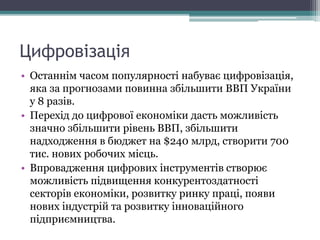 Цифровізація
• Останнім часом популярності набуває цифровізація,
яка за прогнозами повинна збільшити ВВП України
у 8 разів.
• Перехід до цифрової економіки дасть можливість
значно збільшити рівень ВВП, збільшити
надходження в бюджет на $240 млрд, створити 700
тис. нових робочих місць.
• Впровадження цифрових інструментів створює
можливість підвищення конкурентоздатності
секторів економіки, розвитку ринку праці, появи
нових індустрій та розвитку інноваційного
підприємництва.
 