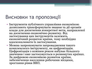Висновки та пропозиції
• Інструменти публічного управління економікою
дозволяють трансформувати знання та дії органів
влади для досягнення конкретної мети, направленої
на досягнення економічно розвитку. Від
застосування цих інструментів залежить
економічний розвиток країни, тому необхідно
вдосконалювати їх застосування.
• Можна запропонувати запровадження такого
комплексного інструменту, як цифровізація.
Цифровізація з кожним роком набуває більшого
значення і вже застосовується в розвинутих країнах.
За цифровою економікою розвиток країни,
забезпечення населення робочими місцями,
зростання рівня ВВП.
 