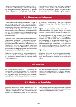 4) Für jeden geleisteten Nachtdienst gebührt für Mit-         habens kann im Rahmen einer Betriebsvereinbarung
arbeiterinnen in Einrichtungen mit stationärer Pflege         geregelt werden. Das Zeitguthaben ist jedoch spätes-
für den Bereich Pflege ein Zeitguthaben im Ausmaß             tens sechs Monate nach seinem Entstehen zu ver-
von zwei Gutstunden. Der Verbrauch dieses Zeitgut-            brauchen und darf nicht in Geld abgegolten werden.




                                 § 10 Überstunden und Mehrstunden


1) Die Arbeitnehmerinnen sind vorbehaltlich § 6 AZG           4) Zusätzlich zu den nach § 7 Abs 1 AZG zulässigen
zur Leistung von angeordneten Mehrstunden/Über-               Überstunden sind wöchentlich fünf Überstunden zu-
stunden im gesetzlich und kollektivvertraglich zulässi-       lässig.
gen Ausmaß verpflichtet. Arbeitnehmerinnen dürfen
außerhalb der festgelegten Arbeitszeiteinteilung zu           5) Wird die gesamte Wochenarbeitszeit auf vier zu-
Mehrstunden-/Überstundenarbeit nur herangezogen               sammenhängende Tage verteilt, beträgt die tägliche
werden, wenn berücksichtigungswürdige Interessen              Höchstarbeitszeit inklusive Überstunden 12 Stunden.
der Arbeitnehmerinnen der Überstundenarbeit nicht
entgegenstehen.                                               6) Für Überstunden, die nicht in die Zeit von 22:00 bis
                                                              6:00 Uhr fallen, bzw nicht Sonn- oder Feiertagsüber-
2) Sofern dieser Kollektivvertrag oder eine Betriebs-         stunden sind, gebührt außer dem Grundstundenlohn
vereinbarung keine andere Verteilung der Normalar-            ein Zuschlag von 50 %. Fallen die Überstunden in die
beitszeit vorsieht, gelten alle über die gesetzliche Nor-     Zeit von 22:00 bis 6:00 Uhr oder an Sonn- und Feier-
malarbeitszeit hinaus geleisteten Arbeitsstunden als          tagen an, gebührt ein Zuschlag von 100 %. An Stelle
Überstunden, wenn sie vom Arbeitgeber angeordnet              der entgeltlichen Überstundenvergütung kann auch
werden oder wenn dem Arbeitgeber bekannt sein                 ein entsprechender Zeitausgleich vereinbart werden.
musste, dass zur Bewältigung der Arbeit Überstunden
im geleisteten Ausmaß erforderlich waren.                     7) entfällt.

3) Als Mehrstunden gelten die Differenzstunden zwi-           8) Für die Mehrstunde als Differenz zwischen der kol-
schen der kollektivvertraglichen oder einzelvertrag-          lektivvertraglichen und der gesetzlichen wöchentli-
lich vereinbarten Wochenarbeitszeit zur gesetzlichen          chen Normalarbeitszeit gebührt ein Zuschlag von
Wochenarbeitszeit.                                            50 %.




                                                § 11 Ruhezeiten


Die tägliche Mindestruhezeit (§ 12 AZG) beträgt elf           ren täglichen oder wöchentlichen Ruhezeit zusätzliche
Stunden. Die Betriebsvereinbarung wird ermächtigt,            Maßnahmen (zB Zeitausgleich: Verlängerung der Wo-
die tägliche Mindestruhezeit auf neun Stunden zu re-          chenendruhe) zur Sicherstellung der Erholung vorge-
duzieren, wenn neben der entsprechenden Verlänge-             sehen sind.
rung (Differenz auf elf Stunden Ruhezeit) einer ande-




                                   § 12 Abgeltung von Zeitguthaben


Allfälliges Zeitguthaben soll vor Beendigung des Ar-          zwischen den Arbeitsvertragsparteien das Ende des
beitsverhältnisses abgebaut werden. Besteht zum               Arbeitsverhältnisses zum Verbrauch des bestehenden
Zeitpunkt der Beendigung des Arbeitsverhältnisses             Zeitguthabens hinausgeschoben werden.
dennoch ein Zeitguthaben, kann im Einvernehmen




                                                            –9–
 