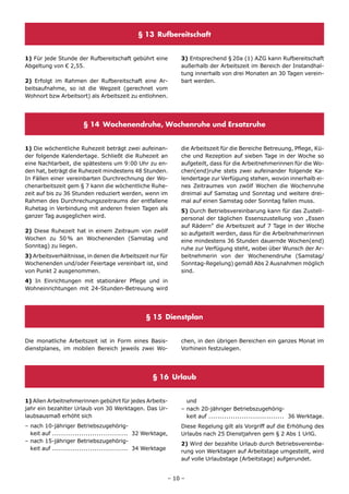 § 13 Rufbereitschaft


1) Für jede Stunde der Rufbereitschaft gebührt eine          3) Entsprechend § 20a (1) AZG kann Rufbereitschaft
Abgeltung von € 2,55.                                        außerhalb der Arbeitszeit im Bereich der Instandhal-
                                                             tung innerhalb von drei Monaten an 30 Tagen verein-
2) Erfolgt im Rahmen der Rufbereitschaft eine Ar-            bart werden.
beitsaufnahme, so ist die Wegzeit (gerechnet vom
Wohnort bzw Arbeitsort) als Arbeitszeit zu entlohnen.




                       § 14 Wochenendruhe, Wochenruhe und Ersatzruhe


1) Die wöchentliche Ruhezeit beträgt zwei aufeinan-          die Arbeitszeit für die Bereiche Betreuung, Pflege, Kü-
der folgende Kalendertage. Schließt die Ruhezeit an          che und Rezeption auf sieben Tage in der Woche so
eine Nachtarbeit, die spätestens um 9:00 Uhr zu en-          aufgeteilt, dass für die Arbeitnehmerinnen für die Wo-
den hat, beträgt die Ruhezeit mindestens 48 Stunden.         chen(end)ruhe stets zwei aufeinander folgende Ka-
In Fällen einer vereinbarten Durchrechnung der Wo-           lendertage zur Verfügung stehen, wovon innerhalb ei-
chenarbeitszeit gem § 7 kann die wöchentliche Ruhe-          nes Zeitraumes von zwölf Wochen die Wochenruhe
zeit auf bis zu 36 Stunden reduziert werden, wenn im         dreimal auf Samstag und Sonntag und weitere drei-
Rahmen des Durchrechungszeitraums der entfallene             mal auf einen Samstag oder Sonntag fallen muss.
Ruhetag in Verbindung mit anderen freien Tagen als           5) Durch Betriebsvereinbarung kann für das Zustell-
ganzer Tag ausgeglichen wird.                                personal der täglichen Essenszustellung von „Essen
                                                             auf Rädern” die Arbeitszeit auf 7 Tage in der Woche
2) Diese Ruhezeit hat in einem Zeitraum von zwölf            so aufgeteilt werden, dass für die Arbeitnehmerinnen
Wochen zu 50 % an Wochenenden (Samstag und                   eine mindestens 36 Stunden dauernde Wochen(end)
Sonntag) zu liegen.                                          ruhe zur Verfügung steht, wobei über Wunsch der Ar-
3) Arbeitsverhältnisse, in denen die Arbeitszeit nur für     beitnehmerin von der Wochenendruhe (Samstag/
Wochenenden und/oder Feiertage vereinbart ist, sind          Sonntag-Regelung) gemäß Abs 2 Ausnahmen möglich
von Punkt 2 ausgenommen.                                     sind.
4) In Einrichtungen mit stationärer Pflege und in
Wohneinrichtungen mit 24-Stunden-Betreuung wird




                                                 § 15 Dienstplan


Die monatliche Arbeitszeit ist in Form eines Basis-          chen, in den übrigen Bereichen ein ganzes Monat im
dienstplanes, im mobilen Bereich jeweils zwei Wo-            Vorhinein festzulegen.




                                                   § 16 Urlaub


1) Allen Arbeitnehmerinnen gebührt für jedes Arbeits-          und
jahr ein bezahlter Urlaub von 30 Werktagen. Das Ur-          – nach 20-jähriger Betriebszugehörig-
laubsausmaß erhöht sich                                        keit auf .................................. 36 Werktage.
– nach 10-jähriger Betriebszugehörig-                        Diese Regelung gilt als Vorgriff auf die Erhöhung des
  keit auf .................................. 32 Werktage,   Urlaubs nach 25 Dienstjahren gem § 2 Abs 1 UrlG.
– nach 15-jähriger Betriebszugehörig-
                                                             2) Wird der bezahlte Urlaub durch Betriebsvereinba-
  keit auf .................................. 34 Werktage
                                                             rung von Werktagen auf Arbeitstage umgestellt, wird
                                                             auf volle Urlaubstage (Arbeitstage) aufgerundet.


                                                         – 10 –
 