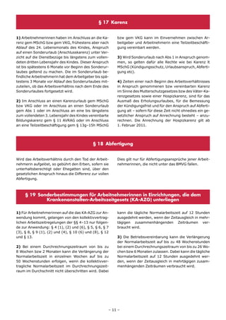 § 17 Karenz


1) Arbeitnehmerinnen haben im Anschluss an die Ka-       bzw gem VKG kann im Einvernehmen zwischen Ar-
renz gem MSchG bzw gem VKG, frühestens aber nach         beitgeber und Arbeitnehmerin eine Teilzeitbeschäfti-
Ablauf des 24. Lebensmonats des Kindes, Anspruch         gung vereinbart werden.
auf einen Sonderurlaub (Anschlusskarenz) unter Ver-
zicht auf die Dienstbezüge bis längstens zum vollen-     3) Wird Sonderurlaub nach Abs 1 in Anspruch genom-
deten dritten Lebensjahr des Kindes. Dieser Anspruch     men, so gelten dafür alle Rechte wie bei Karenz lt
ist bis spätestens 6 Monate vor Beginn des Sonderur-     MSchG (Kündigungsschutz, Urlaubsanspruch, Abferti-
laubes geltend zu machen. Die im Sonderurlaub be-        gung etc).
findliche Arbeitnehmerin hat dem Arbeitgeber bis spä-
testens 3 Monate vor Ablauf des Sonderurlaubes mit-      4) Zeiten einer nach Beginn des Arbeitsverhältnisses
zuteilen, ob das Arbeitsverhältnis nach dem Ende des     in Anspruch genommenen bzw vereinbarten Karenz
Sonderurlaubes fortgesetzt wird.                         im Sinne des Mutterschutzgesetzes bzw des Väter-Ka-
                                                         renzgesetzes sowie einer Hospizkarenz, sind für das
2) Im Anschluss an einen Karenzurlaub gem MSchG          Ausmaß des Erholungsurlaubes, für die Bemessung
bzw VKG oder im Anschluss an einen Sonderurlaub          der Kündigungsfrist und für den Anspruch auf Abferti-
gem Abs 1 oder im Anschluss an eine bis längstens        gung alt – sofern für diese Zeit nicht ohnedies ein ge-
zum vollendeten 3. Lebensjahr des Kindes vereinbarte     setzlicher Anspruch auf Anrechnung besteht – anzu-
Bildungskarenz gem § 11 AVRAG oder im Anschluss          rechnen. Die Anrechnung der Hospizkarenz gilt ab
an eine Teilzeitbeschäftigung gem § 13g–15h MSchG        1. Februar 2011.




                                            § 18 Abfertigung


Wird das Arbeitsverhältnis durch den Tod der Arbeit-     Dies gilt nur für Abfertigungsansprüche jener Arbeit-
nehmerin aufgelöst, so gebührt den Erben, sofern sie     nehmerinnen, die nicht unter das BMVG fallen.
unterhaltsberechtigt oder Ehegatten sind, über den
gesetzlichen Anspruch hinaus die Differenz zur vollen
Abfertigung.



     § 19 Sonderbestimmungen für Arbeitnehmerinnen in Einrichtungen, die dem
             Krankenanstalten-Arbeitszeitgesetz (KA-AZG) unterliegen

1) Für Arbeitnehmerinnen auf die das KA-AZG zur An-      kann die tägliche Normalarbeitszeit auf 12 Stunden
wendung kommt, gelangen von den kollektivvertrag-        ausgedehnt werden, wenn der Zeitausgleich in mehr-
lichen Arbeitszeitregelungen der §§ 4–13 nur folgen-     tägigen zusammenhängenden Zeiträumen ver-
de zur Anwendung: § 4 (1), (2) und (6), § 5, § 6, § 7    braucht wird.
(3), § 8, § 9 (1), (2) und (4), § 10 (6) und (8), § 12
und § 13.                                                3) Die Betriebsvereinbarung kann die Verlängerung
                                                         der Normalarbeitszeit auf bis zu 48 Wochenstunden
2) Bei einem Durchrechnungszeitraum von bis zu           bei einem Durchrechnungszeitraum von bis zu 26 Wo-
8 Wochen bzw 2 Monaten kann die Verlängerung der         chen bzw 6 Monaten zulassen. Dabei kann die tägliche
Normalarbeitszeit in einzelnen Wochen auf bis zu         Normalarbeitszeit auf 12 Stunden ausgedehnt wer-
50 Wochenstunden erfolgen, wenn die kollektivver-        den, wenn der Zeitausgleich in mehrtägigen zusam-
tragliche Normalarbeitszeit im Durchrechnungszeit-       menhängenden Zeiträumen verbraucht wird.
raum im Durchschnitt nicht überschritten wird. Dabei




                                                     – 11 –
 