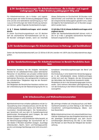§ 24 Sonderbestimmungen für Arbeitnehmerinnen, die in Kinder- und Jugend-
           wohngruppen der Vollen Erziehung pädagogisch tätig sind

Für Arbeitnehmerinnen, die in Kinder- und Jugend-        dieses Zeitraumes im Durchschnitt 38 Stunden nicht
wohngruppen der Vollen Erziehung pädagogisch tätig       überschreitet und innerhalb der nächsten 4 Wochen
sind und die eine behördliche Genehmigung zur Füh-       der entsprechende Zeitausgleich gewährt wird, wobei
rung von Einrichtungen der Vollen Erziehung nachwei-     die tägliche Normalarbeitszeit auf 10 Stunden ausge-
sen können, gelten folgende Sonderbestimmungen:          dehnt werden kann.

1) § 7 dieses Kollektivvertrages wird ersetzt            2) § 8 Abs 3 lit d) dieses Kollektivvertrages wird
durch:                                                   ergänzt durch:
In einem Durchrechnungszeitraum von 52 Wochen            Zeiten der Nachtarbeitsbereitschaft können nicht in
darf die wöchentliche Normalarbeitszeit auf bis zu       die im § 4 Abs 1 geregelte wöchentliche Normalar-
60 Stunden verlängert werden, wenn sie innerhalb         beitszeit eingerechnet werden.




 § 25 Sonderbestimmungen für Arbeitnehmerinnen im Rettungs- und Sanitätsdienst


Zeiten der Nachtarbeitsbereitschaft (von 22:00 bis 6:00 Uhr) werden mit 100 % des Grundstundenlohnes abge-
golten.



  § 25a Sonderbestimmungen für Arbeitnehmerinnen im Bereich Persönliche Assis-
                                     tenz

Persönliche Assistenz hat die Aufgabe individuelle       komplexen Unterstützungsleistungen bei Beruf und
Dienste für ein selbstbestimmtes Leben behinderter       Ausbildung.
Menschen im beruflichen wie privaten Umfeld bereit       Die Einstufung in eine bestimmte Verwendungsgrup-
zu stellen. Die Anleitungskompetenz liegt dabei beim     pe in der Gehaltstabelle dieses Kollektivvertrages
behinderten Menschen, die sachgerechte Umsetzung         richtet sich nach der Tätigkeit, die den Schwerpunkt
der erforderlichen Tätigkeiten liegt bei der Persönli-   der Aktivitäten der Persönlichen Assistentin bildet.
chen Assistentin.                                        Mindestens ist sie in die Verwendungsgruppe 4 einzu-
Die Tätigkeiten der Persönlichen Assistenz reichen von   stufen. Sind mehrere Aktivitäten gleichgewichtig, ist
der Unterstützung bei der Basisversorgung bis hin zu     von der Einstufung in die höhere Verwendungsgruppe
                                                         auszugehen.




                     § 26 Urlaubszuschuss und Weihnachtsremuneration


1) Arbeitnehmerinnen erhalten spätestens mit der Ju-     2) Lehrlinge erhalten als Urlaubszuschuss und Weih-
niauszahlung einen Urlaubszuschuss und mit der No-       nachtsremuneration je einen Betrag in der Höhe der
vemberauszahlung jeden Jahres eine Weihnachtsre-         monatlichen Lehrlingsentschädigung (Basis: Juni
muneration (Sonderzahlungen). Die Sonderzahlun-          bzw November).
gen berechnen sich aus dem im Auszahlungsmonat
gebührenden Monatsgehalt samt Zulagen, die nach          3) Bei Arbeitnehmerinnen mit unterschiedlichem Aus-
diesem Kollektivvertrag gebühren.                        maß der Arbeitszeit bzw des Entgeltes berechnen sich
Wurden Zulagen in unterschiedlicher Höhe bezahlt, ist    die jeweiligen Sonderzahlungen aus dem Durch-
die Berechnungsgrundlage der Durchschnitt der in         schnittsentgelt (Berechnung wie Abs 1) der letzten
den letzten 3 Monaten bezahlten Zulagen. Zuschläge       drei Monate vor dem Monat der Fälligkeit der Sonder-
(Überstunden-, Nacht-, Sonn- und Feiertagszuschlä-       zahlung.
ge etc) und etwaige Sachbezüge sind nicht einzurech-
nen.



                                                     – 14 –
 