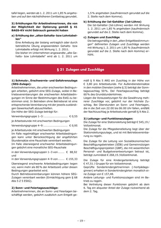tafel liegen, werden ab 1. 2. 2011 um 1,85 % angeho-         1,5 % angehoben (kaufmännisch gerundet auf die
ben und auf den nächsthöheren Centbetrag gerundet.           2. Stelle nach dem Komma).

                                                        b) Erhöhung der Ist-Gehälter (Ist-Löhne)
3) Erhöhungen für Arbeitnehmerinnen, die von
                                                           Die Ist-Gehälter (Ist-Löhne) werden mit Wirkung
der Möglichkeit der Optierung gemäß § 41
                                                           1. 2. 2011 um 1,85 % angehoben (kaufmännisch
BAGS-KV nicht Gebrauch gemacht haben
                                                           gerundet auf die 2. Stelle nach dem Komma).
a) Erhöhung der „alten Gehalts- bzw Lohntabel-
                                                        c) Zulagen und Zuschläge
   len”
                                                           Die betragsmäßig in den „alten Entgeltbestimmun-
   Eine Anhebung der bislang vertraglich oder durch
                                                           gen“ definierten Zulagen und Zuschläge werden
   betriebliche Übung angewendeten Gehalts- bzw
                                                           mit Wirkung 1. 2. 2011 um 1,85 % (kaufmännisch
   Lohntabelle erfolgt mit Wirkung 1. 2. 2011.
                                                           gerundet auf die 2. Stelle nach dem Komma) er-
   Die bisher im Unternehmen angewandte „alte Ge-
                                                           höht.
   halts- bzw Lohntabelle“ wird ab 1. 2. 2011 um




                                    § 31 Zulagen und Zuschläge


1) Schmutz-, Erschwernis- und Gefahrenzulage            mäß § 9 Abs 5 ARG ein Zuschlag in der Höhe von
(SEG-Zulage):                                           € 3,80 pro Arbeitsstunde. Für Außendiensteinsätze
Arbeitnehmerinnen, die unter erschwerten Bedingun-      in den mobilen Diensten (siehe § 3) beträgt der Sonn-
gen arbeiten, gebührt eine SEG-Zulage, wobei in Be-     tagszuschlag 50 %. Der Feiertagszuschlag beträgt
triebsvereinbarungen die erschwerten Arbeitsbedin-      60 % des Grundstundenlohnes.
gungen im Sinne der Bestimmungen des EstG zu be-        Liegen die Voraussetzungen für die Gewährung meh-
stimmen sind. In Betrieben ohne Betriebsrat ist eine    rerer Zuschläge vor, gebührt nur der höchste Zu-
entsprechende Vereinbarung mit der jeweils zuständi-    schlag. Bei Überstunden an Sonn- und Feiertagen,
gen Gewerkschaft abzuschließen.                         die in die Zeit von 22:00 bis 06:00 Uhr fallen, entfällt
Die Höhe der SEG-Zulage beträgt für:                    der Nachtzuschlag je Arbeitsstunde gemäß § 9 Abs 2.
Verwendungsgruppe 1–3: ....................... € 0,55
                                                        3) Leitungs- und Funktionszulagen:
je Arbeitsstunde mit erschwerten Bedingungen            Die Zulage für eine Stationsleitung beträgt € 545,19 /
Verwendungsgruppe 4–9: ....................... € 0,95   Vollzeitmonat.
je Arbeitsstunde mit erschwerten Bedingungen            Die Zulage für die Pflegedienstleitung liegt über der
Im Falle regelmäßiger erschwerter Arbeitsbedingun-      Stationsleitungszulage, und ist mit Betriebsvereinba-
gen kann unter Berücksichtigung der angeführten         rung zu regeln.
Stundensätze eine Pauschale vereinbart werden.          Die Zulage für die Leitung von Sozialökonomischen
Im Falle überwiegend erschwerter Arbeitsbedingun-       Beschäftigungsbetrieben (SÖB) und Gemeinnützigen
gen gebührt eine monatliche SEG-Pauschale               Beschäftigungsprojekten (GBP), die mit wesentlichen
in den Verwendungsgruppen 1–3 von ...... € 88,92        Personal- und Budgetverantwortungen betraut ist,
und                                                     beträgt zumindest € 268,15 /Vollzeitmonat.
in den Verwendungsgruppen 4–9 von ...... € 155,33       Die Zulage für eine Kindergartenleitung beträgt
Überwiegend erschwerte Arbeitsbedingungen liegen        € 47,51 / Gruppe für ein Vollzeitmonat.
vor, wenn mehr als 80 % der Arbeitszeit unter diesen    Geprüfte Sonderkindergärtnerinnen (-hortpädago-
Bedingungen gearbeitet wird.                            ginnen) erhalten in Sonderkindergärten monatlich ei-
Durch Betriebsvereinbarungen können höhere SEG-         ne Zulage von € 157,48.
Zulagen vereinbart werden (Ermächtigung gem § 68        Andere Leitungs- und Funktionszulagen sind im Be-
Abs 5 Z 5 EStG).                                        trieb zu regeln.
                                                        Bei Vertretung dieser Funktionen gebührt ab dem
2) Sonn- und Feiertagszuschläge:                        6. Tag ein aliquoter Anteil der Zulage rückwirkend ab
Arbeitnehmerinnen, die an Sonn- und Feiertagen be-      dem 2. Tag.
schäftigt werden, gebührt zusätzlich zum Entgelt ge-




                                                    – 19 –
 