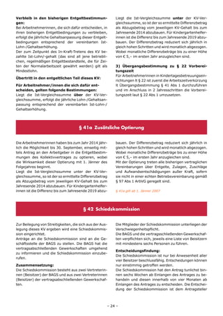 Verbleib in den bisherigen Entgeltbestimmun-              Liegt die Ist-Vergleichssumme unter der KV-Ver-
gen:                                                      gleichssumme, so ist der so ermittelte Differenzbetrag
Bei Arbeitnehmerinnen, die sich dafür entscheiden, in     als Abzugsbetrag vom jeweiligen KV-Gehalt bis zum
ihren bisherigen Entgeltbedingungen zu verbleiben,        Jahresende 2014 abzubauen. Für Kindergartenhelfer-
erfolgt die jährliche Gehaltsanpassung dieser Entgelt-    innen ist die Differenz bis zum Jahresende 2019 abzu-
bedingungen entsprechend der vereinbarten Ist-            bauen. Der Differenzbetrag reduziert sich jährlich in
Lohn-/Gehaltserhöhung.                                    gleich hohen Schritten und wird monatlich abgezogen.
Der zum Zeitpunkt des In-Kraft-Tretens des KV be-         Wobei monatliche Differenzbeträge bis zu einer Höhe
zahlte Ist-Lohn/-gehalt (das sind all jene betriebli-     von € 5,– im ersten Jahr anzugleichen sind.
chen, regelmäßigen Entgeltbestandteile, die für Zei-
ten der Normalarbeitszeit gewährt werden) gilt als        3) Übergangsbestimmung zu § 22 Vorberei-
Mindestlohn.                                              tungszeit
                                                          Für Arbeitnehmerinnen in Kindertagesbetreuungsein-
Übertritt in den entgeltlichen Teil dieses KV:
                                                          richtungen lt § 22 ist zuerst die Arbeitszeitverkürzung
Für Arbeitnehmer/innen die sich dafür ent-                lt Übergangsbestimmung § 41 Abs 1 durchzuführen
scheiden, gelten folgende Bestimmungen:                   und im Anschluss in 2 Jahresschritten die Vorberei-
Liegt die Ist-Vergleichssumme über der KV-Ver-            tungszeit laut § 22 Abs 1 umzusetzen.
gleichssumme, erfolgt die jährliche Lohn-/Gehaltsan-
passung entsprechend der vereinbarten Ist-Lohn-/
Gehaltserhöhung.




                                     § 41a Zusätzliche Optierung


Die Arbeitnehmerinnen haben bis zum Jahr 2014 jähr-       bauen. Der Differenzbetrag reduziert sich jährlich in
lich die Möglichkeit bis 30. September, einseitig mit-    gleich hohen Schritten und wird monatlich abgezogen.
tels Antrag an den Arbeitgeber in die Entgeltbestim-      Wobei monatliche Differenzbeträge bis zu einer Höhe
mungen des Kollektivvertrages zu optieren, wobei          von € 5,– im ersten Jahr anzugleichen sind.
die Wirksamkeit dieser Optierung mit 1. Jänner des        Mit der Optierung treten alle bisherigen vertraglichen
Folgejahres beginnt.                                      Vereinbarungen über Entgelte, Zulagen, Zuschläge
Liegt die Ist-Vergleichssumme unter der KV-Ver-           und Aufwandsentschädigungen außer Kraft, sofern
gleichssumme, so ist der so ermittelte Differenzbetrag    sie nicht in einer echten Betriebsvereinbarung gemäß
als Abzugsbetrag vom jeweiligen KV-Gehalt bis zum         § 97 Abs 1 ArbVG geregelt sind.
Jahresende 2014 abzubauen. Für Kindergartenhelfer-
innen ist die Differenz bis zum Jahresende 2019 abzu-     § 41a gilt ab 1. Jänner 2007




                                        § 42 Schiedskommission


Zur Beilegung von Streitigkeiten, die sich aus der Aus-   Die Mitglieder der Schiedskommission unterliegen der
legung dieses KV ergeben wird eine Schiedskommis-         Verschwiegenheitspflicht.
sion eingerichtet.                                        Die BAGS und die vertragsschließenden Gewerkschaf-
Anträge an die Schiedskommission sind an die Ge-          ten verpflichten sich, jeweils eine Liste von Beisitzern
schäftsstelle der BAGS zu stellen. Die BAGS hat die       mit mindestens sechs Personen zu führen.
vertragsabschließenden Gewerkschaften umgehend
                                                          Entscheidungsfindung:
zu informieren und die Schiedskommission einzube-
                                                          Die Schiedskommission ist nur bei Anwesenheit aller
rufen.
                                                          vier Beisitzer beschlussfähig. Entscheidungen können
Zusammensetzung:                                          nur einstimmig getroffen werden.
Die Schiedskommission besteht aus zwei Vertreterin-       Die Schiedskommission hat den Antrag tunlichst bin-
nen (Beisitzer) der BAGS und aus zwei Vertreterinnen      nen sechs Wochen ab Einlangen des Antrages zu be-
(Beisitzer) der vertragsabschließenden Gewerkschaf-       handeln und diesen innerhalb von vier Monaten ab
ten.                                                      Einlangen des Antrages zu entscheiden. Die Entschei-
                                                          dung der Schiedskommission ist dem Antragsteller



                                                      – 24 –
 