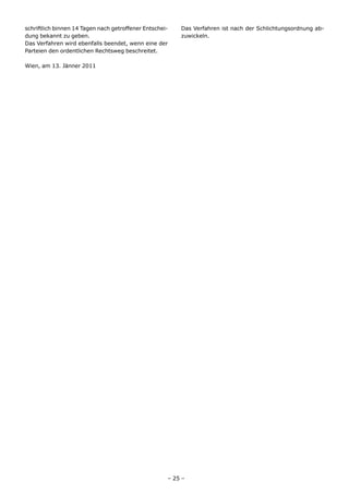schriftlich binnen 14 Tagen nach getroffener Entschei-   Das Verfahren ist nach der Schlichtungsordnung ab-
dung bekannt zu geben.                                   zuwickeln.
Das Verfahren wird ebenfalls beendet, wenn eine der
Parteien den ordentlichen Rechtsweg beschreitet.

Wien, am 13. Jänner 2011




                                                     – 25 –
 