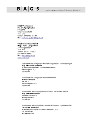 BAGS Vorsitzender
Dir. Wolfgang Gruber
BBRZ/FAB
Grillparzerstraße 50
4021 Linz
Telefon: 0732/692 252 44
Mail: wolfgang.gruber@bags-kv.at



BAGS Generalsekretariat
Mag.ª Maria Lenglachner
Auerspergstraße 4
1010 Wien
Telefon: 01/402 62 09 21
Fax: 01/408 58 01
Mail: office@bags-kv.at
www.bags-kv.at


     Vorsitzende der Fachgruppe Arbeitsmarktpolitische Dienstleistungen
     Mag.ª Manuela Vollmann
     Bundesdachverband für Soziale Unternehmen
     Herklotzgasse 21/3
     1150 Wien


     Vorsitzende der Fachgruppe Behindertenarbeit
     Marion Ondricek
     BALANCE
     Hochheimgasse 1/8
     1130 Wien


     Vorsitzender der Fachgruppe Gesundheits- und Soziale Dienste
     Mag. Walter Marschitz
     Hilfswerk Österreich
     Apollogasse 4/5
     1070 Wien


     Vorsitzender der Fachgruppe Kinderbetreuung und Jugendwohlfahrt
     Dir. Alfred Kollmann
     Arbeitsvereinigung der Sozialhilfe Kärntens (AVS)
     Fischlstraße 40
     9024 Klagenfurt
 