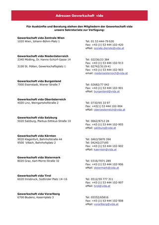 Adressen Gewerkschaft vida


      Für Auskünfte und Beratung stehen den Mitgliedern der Gewerkschaft vida
                         unsere Sekretariate zur Verfügung:


Gewerkschaft vida Zentrale Wien
1020 Wien, Johann-Böhm-Platz 1               Tel: 01 53 444-79 630
                                             Fax: +43 (1) 53 444 102-420
                                             eMail: soziale.dienste@vida.at


Gewerkschaft vida Niederösterreich
2340 Mödling, Dr. Hanns-Schürf-Gasse 14      Tel: 02236/23 384
                                             Fax: +43 (1) 53 444 102-913
3100 St. Pölten, Gewerkschaftsplatz 1        Tel: 02742/3119 41
                                             Fax: +43 (1) 53 444 102-903
                                             email: niederoesterreich@vida.at


Gewerkschaft vida Burgenland
7000 Eisenstadt, Wiener Straße 7             Tel: 02682/77 042
                                             Fax: +43 (1) 53 444 102-901
                                             eMail: burgenland@vida.at


Gewerkschaft vida Oberösterreich
4020 Linz, Weingartshofstraße 2              Tel: 0732/65 33 97
                                             Fax: +43(1) 53 444 102-904
                                             eMail: oberoesterreich@vida.at


Gewerkschaft vida Salzburg
5020 Salzburg, Markus-Sittikus-Straße 10     Tel: 0662/8712 28
                                             Fax: +43 (1) 53 444 102-905
                                             eMail: salzburg@vida.at


Gewerkschaft vida Kärnten
9020 Klagenfurt, Bahnhofstraße 44            Tel: 0463/5870 394
9500 Villach, Bahnhofsplatz 2                Tel: 04242/27185
                                             Fax: +43 (1) 53 444 102-902
                                             eMail: kaernten@vida.at


Gewerkschaft vida Steiermark
8020 Graz, Karl-Morre-Straße 32              Tel: 0316/7071 289
                                             Fax: +43 (1) 53 444 102-906
                                             eMail: steiermark@vida.at


Gewerkschaft vida Tirol
6020 Innsbruck, Südtiroler Platz 14–16       Tel: 0512/59 777 311
                                             Fax: +43 (1) 53 444 102-907
                                             eMail: tirol@vida.at


Gewerkschaft vida Vorarlberg
6700 Bludenz, Kasernplatz 3                  Tel: 05552/65816
                                             Fax: +43 (1) 53 444 102-908
                                             eMail: vorarlberg@vida.at
 