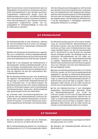 3) Im Einvernehmen mit der Arbeitnehmerin kann ein          Wird der Zeitpunkt des Zeitausgleiches nicht bis Ende
Zeitguthaben im Ausmaß einer vereinbarten wöchent-          des nächsten Durchrechnungszeitraumes vereinbart,
lichen Normalarbeitszeit in den nächsten Durchrech-         kann die Arbeitnehmerin den Zeitpunkt des Zeitaus-
nungszeitraum mitgenommen werden. Durch Be-                 gleiches unter Anwendung des § 19 f AZG einseitig be-
triebsvereinbarung kann ab 1. Juli 2008 ein Zeitgutha-      stimmen oder sich dieses Zeitguthaben als Überstun-
ben im Ausmaß einer weiteren vereinbarten wöchent-          den abgelten lassen. Auf Verlangen der Arbeitnehmer-
lichen Normalarbeitszeit in den nächsten Durchrech-         in hat der Zeitausgleich in mehrtägigen zusammen-
nungszeitraum mitgenommen werden. Die Zu-                   hängenden Zeiträumen zu erfolgen.
schlagspflicht für Teilzeitbeschäftigte im Sinne des
§ 5 bleibt davon unberührt.




                                         § 8 Arbeitsbereitschaft


1) Arbeitsbereitschaft ist jene Arbeitszeit, während        Die Betriebsvereinbarung kann eine weitere Ausdeh-
der sich die Arbeitnehmerin an einem vom Arbeitge-          nung der durchschnittlichen Wochenarbeitszeit auf
ber bestimmten Ort zur jederzeitigen Arbeitsaufnah-         50 Stunden zulassen, wenn die Anzahl der Arbeitneh-
me bereitzuhalten hat.                                      merinnen pro Team unter 8 Arbeitnehmerinnen liegt.
                                                            Liegen bezahlte Pausen vor, darf die Wochenarbeits-
2) Fällt in die Arbeitszeit der Arbeitnehmerin regelmä-     zeit im Durchschnitt um das Ausmaß der bezahlten
ßig und in erheblichem Umfang Arbeitsbereitschaft,          Pausen verlängert werden. Die Verlängerung der wö-
kann die Betriebsvereinbarung eine Erhöhung der täg-        chentlichen Normalarbeitszeit hat sich dabei aus-
lichen Normalarbeitszeit auf zwölf Stunden zulassen.        schließlich aus Zeiten der Nachtarbeitsbereitschaft
                                                            zu ergeben. Abweichende Regelungen können im
3) a) Fällt in die Arbeitszeit der Arbeitnehmerin in        Rahmen des § 5a AZG bei einem Durchrechnungszeit-
überwiegendem Umfang Arbeitsbereitschaft und lie-           raum von 3 Monaten und mehr durch Betriebsverein-
gen die übrigen Voraussetzungen iSd § 5a AZG vor,           barung festgelegt werden.
kann die Betriebsvereinbarung eine Verlängerung so-
                                                            d) Zeiten der Nachtarbeitsbereitschaft (von 22:00 bis
wohl der täglichen als auch der wöchentlichen Nor-
                                                            6:00 Uhr) werden mit 50 % des Grundstundenlohnes
malarbeitszeit zulassen.
                                                            abgegolten (= geringer zu entlohnende Nachtarbeits-
b) Die Betriebsvereinbarung kann eine Ausdehnung            bereitschaft). Eine Arbeitsaufnahme während der ge-
der täglichen Normalarbeitszeit im Zusammenhang             ringer zu entlohnenden Nachtarbeitsbereitschaft un-
mit geringer zu entlohnender Arbeitsbereitschaft auf        terbricht diese und ist wie folgt zu vergüten: Jede an-
bis zu 16 Stunden max. 3 x pro Woche zulassen. Die          gefangene halbe Stunde wird als halbe Stunde ge-
Betriebsvereinbarung kann eine weitere Ausdehnung           rechnet und wie Nachtarbeit (siehe § 9) vergütet.
auf bis zu 24 Stunden zulassen, wenn in die Arbeitszeit
                                                            e) Die von Arbeitnehmerinnen in vom Arbeitgeber
Teambesprechungen, Supervision, Wochenenddienst
                                                            beigestellten Dienstwohnungen geleisteten Zeiten
oder gleichwertige Formen der Arbeit fallen.
                                                            der Nachtarbeitsbereitschaft (von 22:00 bis
c) Innerhalb eines Durchrechnungszeitraums von              6:00 Uhr) werden mit 25 % des Grundstundenlohnes
8 Wochen darf die Wochenarbeitszeit (exklusive be-          abgegolten. Eine Arbeitsaufnahme während der ge-
zahlter oder nicht bezahlter Pausenzeiten) im Durch-        ringer zu entlohnenden Nachtarbeitsbereitschaft un-
schnitt 46 Stunden, in einzelnen Wochen des Durch-          terbricht diese und ist wie folgt zu vergüten: Jede an-
rechnungszeitraums 60 Stunden nicht überschreiten.          gefangene halbe Stunde wird als halbe Stunde ge-
                                                            rechnet und wie Nachtarbeit (siehe § 9) vergütet.




                                              § 9 Nachtarbeit


1) Unter Nachtarbeit versteht man die Arbeitszeit,          dienst gebührt anstelle dieses Zuschlages eine Nacht-
welche in die Zeit von 22:00 bis 06:00 Uhr fällt.           dienstpauschale von € 33,04.

2) Pro Nachtarbeitsstunde gebührt ein Zuschlag pro          3) Bezüglich der Arbeitsbereitschaft während der
Arbeitsstunde von € 5,77. Pro durchgehendem Nacht-          Nacht siehe § 8.



                                                          –8–
 