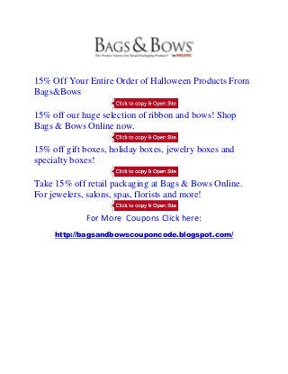 15% Off Your Entire Order of Halloween Products From
Bags&Bows

15% off our huge selection of ribbon and bows! Shop
Bags & Bows Online now.

15% off gift boxes, holiday boxes, jewelry boxes and
specialty boxes!

Take 15% off retail packaging at Bags & Bows Online.
For jewelers, salons, spas, florists and more!

             For More Coupons Click here:
     http://bagsandbowscouponcode.blogspot.com/
 