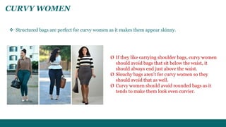 CURVY WOMEN 
 Structured bags are perfect for curvy women as it makes them appear skinny. 
Ø If they like carrying shoulder bags, curvy women 
should avoid bags that sit below the waist, it 
should always end just above the waist. 
Ø Slouchy bags aren’t for curvy women so they 
should avoid that as well. 
Ø Curvy women should avoid rounded bags as it 
tends to make them look even curvier. 
 