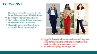 PLUS-SIZE 
 Plus size women should know how to 
flatter their assets and hide their flaws. 
 To look put-together and smaller, 
 Stick to bags with a defined structure 
as this make one look slimmer. 
 Bags with short to medium length 
straps will flatter plus-size girls. 
Ø Big girls should stick to the medium-sized bags and 
should avoid both too small and too big bags as it 
tends to make them look even bigger. 
Ø Avoid carrying bags with big prints. 
 