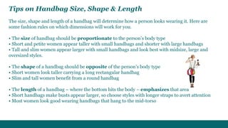 Tips on Handbag Size, Shape & Length 
The size, shape and length of a handbag will determine how a person looks wearing it. Here are 
some fashion rules on which dimensions will work for you. 
• The size of handbag should be proportionate to the person’s body type 
• Short and petite women appear taller with small handbags and shorter with large handbags 
• Tall and slim women appear larger with small handbags and look best with midsize, large and 
oversized styles. 
• The shape of a handbag should be opposite of the person’s body type 
• Short women look taller carrying a long rectangular handbag 
• Slim and tall women benefit from a round handbag 
• The length of a handbag – where the bottom hits the body – emphasizes that area 
• Short handbags make busts appear larger, so choose styles with longer straps to avert attention 
• Most women look good wearing handbags that hang to the mid-torso 
 