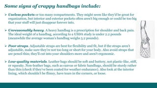 Some signs of crappy handbags include: 
 Useless pockets or too many compartments. They might seem like they'd be great for 
organization, but interior and exterior pockets often aren't big enough or could be too big 
that your stuff will just disappear forever into. 
 Unreasonably heavy. A heavy handbag is a prescription for shoulder and back pain. 
The ideal weight of a handbag, according to a USDA study is under 2.2 pounds 
(meanwhile the average woman's handbag weighs 5.2 pounds). 
 Poor straps. Adjustable straps are best for flexibility and fit, but if the straps aren't 
adjustable, make sure they're not too long or short for your body. Also avoid straps that 
are pencil thin; they'll cut into your shoulders more and aren't ergonomic. 
 Low-quality materials. Leather bags should be soft and buttery, not plastic-like, stiff, 
or squeaky. Non-leather bags, such as canvas or fabric handbags, should be sturdy rather 
than thin (check if they've been coated for weather endurance). Also look at the interior 
lining, which shouldn't be flimsy, have tears in the corners, or loose. 
 