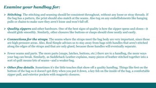 Examine your handbag for: 
 Stitching. The stitching and seaming should be consistent throughout, without any loose or stray threads. If 
the bag has a pattern, the print should also match at the seams. Also tug on any embellishments like hanging 
pulls or chains to make sure they aren't loose and won't fall off. 
 Quality zippers and other hardware. One of the best signs of quality is how the zipper opens and closes—it 
should glide smoothly. Similarly, other closures like buttons or clasps should close neatly and easily. 
 Connections for the straps. The seams where the straps meet the bag body are very important, since those 
are high pressure areas. Also, Real Simple advises us to stay away from bags with handles that aren't stitched 
along the edges of the straps and that are only glued, because those handles will eventually separate. 
 Fewer seams and parts. The more parts (snaps, latches, buttons, etc.) there are to a handbag, the more ways 
your bag can break. Similarly, as Saddleback Leather explains, many pieces of leather stitched together into a 
sort of quilt means lots of seams—and a weaker bag. 
 Other fine details. Sometimes it's the little touches that show off a quality handbag. Things like feet on the 
bottom of the bag so it doesn't get dirty when you put it down, a key fob on the inside of the bag, a comfortable 
zipper pull, and exterior pockets with magnetic closures. 
 