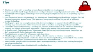 Tips 
 Take time in a store to try on handbags in front of a mirror just like you would apparel. 
 Don't be tempted by trendy shapes that don't suit your figure: there are plenty of great alternatives that will work. 
 Think lifestyle when shopping for handbags: if you're toting diapers and graham crackers, an artsy vintage bag won't 
hold up. 
 Don't forget about comfort and practicality. Yes, handbags are the easiest way to make a fashion statement, but they 
also have to carry your personal items. Think about size, compartments, and how long you will be holding or 
wearing the handbag. 
 Handbags are a great way to complement an outfit. Use statement pieces in seasonal colors to add extra pop and 
handbags in go-to neutrals (like white, cream, brown, black or metallics) to carry alongside busier ensembles. 
 Consider the occasion when selecting a handbag. Size, structure, material and colors will help define the handbag's 
formality. For example, a satin clutch is perfect for a cocktail party but most often is too formal for work. 
 Be detail oriented. Handbags with many rhinestones, zippers, buttons and embellishments steal the spotlight, so 
don't wear them with clothes that compete for attention. 
 Consider closures, as some styles offer more security than others. 
 When buying an everyday handbag, pick one made in a durable material to withstand wear and tear. 
 A simple way to look put-together is to follow the classic rule of matching a handbag, shoes and belt. For a modern 
look, wear mismatched but coordinated accessories that are of the same formality. 
 A well-rounded handbag collection includes at least a large weekender bag, a medium-sized handbag for everyday 
use and evening handbag. 
 Regularly remove unnecessary items that weigh your handbag down. 
 