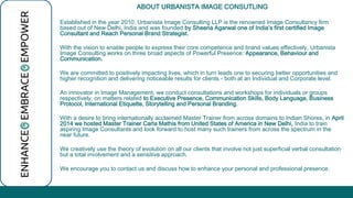 ABOUT URBANISTA IMAGE CONSUTLING 
Established in the year 2010, Urbanista Image Consulting LLP is the renowned Image Consultancy firm 
based out of New Delhi, India and was founded by Sheena Agarwal one of India’s first certified Image 
Consultant and Reach Personal Brand Strategist. 
With the vision to enable people to express their core competence and brand values effectively, Urbanista 
Image Consulting works on three broad aspects of Powerful Presence: Appearance, Behaviour and 
Communication. 
We are committed to positively impacting lives, which in turn leads one to securing better opportunities and 
higher recognition and delivering noticeable results for clients - both at an Individual and Corporate level. 
An innovator in Image Management, we conduct consultations and workshops for individuals or groups 
respectively, on matters related to Executive Presence, Communication Skills, Body Language, Business 
Protocol, International Etiquette, Storytelling and Personal Branding. 
With a desire to bring internationally acclaimed Master Trainer from across domains to Indian Shores, in April 
2014 we hosted Master Trainer Carla Mathis from United States of America in New Delhi, India to train 
aspiring Image Consultants and look forward to host many such trainers from across the spectrum in the 
near future. 
We creatively use the theory of evolution on all our clients that involve not just superficial verbal consultation 
but a total involvement and a sensitive approach. 
We encourage you to contact us and discuss how to enhance your personal and professional presence. 
 