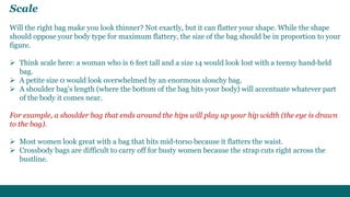 Scale 
Will the right bag make you look thinner? Not exactly, but it can flatter your shape. While the shape 
should oppose your body type for maximum flattery, the size of the bag should be in proportion to your 
figure. 
 Think scale here: a woman who is 6 feet tall and a size 14 would look lost with a teensy hand-held 
bag. 
 A petite size 0 would look overwhelmed by an enormous slouchy bag. 
 A shoulder bag's length (where the bottom of the bag hits your body) will accentuate whatever part 
of the body it comes near. 
For example, a shoulder bag that ends around the hips will play up your hip width (the eye is drawn 
to the bag). 
 Most women look great with a bag that hits mid-torso because it flatters the waist. 
 Crossbody bags are difficult to carry off for busty women because the strap cuts right across the 
bustline. 
 