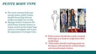 PETITE BODY TYPE 
 The most common body type 
among Asians, petite women 
should choose bags that are 
neither too bulky nor too big. 
 Big bags tend to overpower the 
small frame of petite women so 
Asians need to go for longer bags 
such as a rectangular tote to give 
the appearance of a longer torso. 
Ø Petite women should also avoid oversized 
hobo bags as it tends to weigh down their 
small frame. 
Ø Petite ladies should avoid huge prints on 
the bag as well and opt for vertical stripes 
and monochromatic colours. 
 
