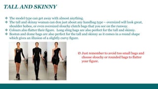 TALL AND SKINNY 
 The model type can get away with almost anything. 
 The tall and skinny woman can don just about any handbag type – oversized will look great, 
shoulder hobos, or even oversized slouchy clutch bags that you see on the runway. 
 Colours also flatter their figure. Long sling bags are also perfect for the tall and skinny. 
 Boston and dome bags are also perfect for the tall and skinny as it comes in a round shape 
which gives an illusion of a slightly curvy figure. 
Ø Just remember to avoid too small bags and 
choose slouchy or rounded bags to flatter 
your figure. 
 