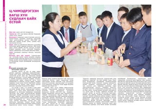 21ОНЫ ТЭРГҮҮНИЙ БАГШ
“Зорилтот чадвараар хөгжүүлэх суралцагчийн ахиц
амжилтын судалгаа” гэж үзэн химийн суурь, бүрэн
дунд боловсролын хөтөлбөрийг боловсруулахдаа
суралцагчийн өмнөх төсөөлөл, алдааны шинжилгээ,
хөгжил төлөвшил, судлагдахууны агуулга, арга
зүй, үнэлгээг цогц байдлаар судлахаас гадна
хэрэглэгдэхүүний сонголт, самбарын бичиглэл,
багшийн асуултын төлөвлөлтөд анхаарснаар хүүхэд
нэг бүрт хүрэх, хүүхэд бүрийн оролцоог нэмэгдүүлэх
гол хүчин зүйл нь болдог төдийгүй хүүхдийг эмх
цэгцтэй, цагийг үр дүнтэй, бүтээлчээр ашигладаг,
өөрийн үзэл бодлоо чөлөөтэй илэрхийлэх чадварт
сургадаг. Химийн кабинетэд хийгдэх графикт сорилыг
микрохимийн аргаар болон цахим туршилтын сангаар
дамжуулан хийж мэдлэг бүтээх үйлийг нь сорил
туршилтын аргаар чиглүүлж ажилладаг. Бага,
дунд боловсролын чанарын шинэчлэлийн бодлогын
хүрээнд хүүхэд нэг бүрийг хөгжүүлэх шинэ арга
технологид суралцан, нэгж болон ээлжит хичээлийн
хөтөлбөрийг боловсруулах, хэрэгжүүлэх, засан
сайжруулах, хөгжүүлэх арга барилыг сайн эзэмшин,
аймгийн бүх мэргэжлийн болон бусад багш нарт түгээн
дэлгэрүүлэн аймгийн сургагч багшаар ажиллаж байна.
Өөрийн аймгийн төдийгүй баруун бүсийн мэргэжлийн
багш нар түүнтэй туршлага хуваалцдаг боллоо. Анги,
бүлэг, нэгж хичээлээр эзэмшсэн байх чадваруудыг
илрүүлэх шалгуурын дагуу боловсруулсан даалгавар,
тестийн сан бүрдүүлж, үргэлж баяжуулан хэрэглэдэг.
Суралцагчийн хэрэгцээ сонирхолд нийцсэн, алдаанаас
сэргийлэх төлөвлөлтийг тусгасан хөтөлбөрийг
хэрэгжүүлэхэд багшаас олон чадварыг шаарддаг.
Багш хүн мэргэжлийн өндөр мэдлэгтэй, хүүхдээ
хүлээцтэй сонсдог, бодох, сэтгэх, ярилцах хугацааг
олгодог, хамтран хөгжих үйлийн болон сэтгэлзүйн
таатай орчныг бүрдүүлж өгснөөр сургалт амжилттай
хэрэгжих үндэс нь болдог.
БАГШИЙНМЭРГЭЖИЛДЭЭШЛҮҮЛЭХИНСТИТУТ
20
ОНЫТЭРГҮҮНИЙБАГШ
Овог нэр: Цэрэн овогтой Чимэдрэгзэн
Төрсөн он: 1977 онд Завхан аймгийн Алдархаан
сумын нутагт төрсөн
Боловсрол: Алдархаан сумын 8 жилийн сургууль,
Элдэв-Очирын нэрэмжит нэгдүгээр сургуулийг
“Онц” үнэлгээтэйгээр төгсөж, 1995-1999 онд
МУИС-ийн химийн ангийг химич, химийн багш
мэргэжлээр төгссөн.
Ажил: 2000 онд аймгийнхаа Жавхлант цогцолбор
сургуулиас ажлын гараагаа эхлүүлэн, 2002 оноос
одоог хүртэл өөрийн төгссөн сургууль Б.Элдэв-
Очирын нэрэмжит улсын тэргүүний Чандмань-
Эрдэнэ лаборатори сургуульдаа ажиллаж байна.
Зэрэг: Боловсрол судлалын магистр, тэргүүлэх
зэрэгтэй.
Багшлах арга зүй, онцлог: Суралцагчдын
нас сэтгэхүйн онцлог, өмнөх төсөөлөл, алдааны
шинжилгээний судалгааг даасан анги болон хичээл
заадаг ангийн хүүхэд бүрийн онцлогт тохируулан
үе шаттайгаар тооцон хөтөлбөрийг боловсруулан
ажилладаг.
Багшийн хөгжлийн гарц
“Хичээлийн судалгаа”
Багшийн ажлын үр дүн нь шавь нарын
хөгжил, суралцах, чадвараар тодорхойлогддог.
Тэрээр 2007 оноос эхлэн химийн гүнзгийрүүлсэн
сургалттай ангийг даан авч ажилласан бөгөөд
даасан ангийнхнаа ч, хичээл заадаг суралцагчдаа
ч аливаа асуудалд нухацтай ханддаг, бүтээлч,
хариуцлагатай дадал хэвшилтэй иргэн болж
төлөвшихөд нь дэмжлэг үзүүлж чаддаг, амьдрах
чадварын суурь үндэс болсон байгалийн ухааны
боловсролын үр шимээс шавь нартаа хүртээн
ажиллаж чадсандаа бахархалтай байдаг.
9-р ангийг 2 удаа, 11-р ангийг 4 удаа дааж
төгсгөсөн бөгөөд ангийн суралцагчдыг сурлага,
урлаг, спорт, эрүүл мэнд, мэдээллийн 5 секцэд
өөрсдийнх нь хүсэлтээр хуваарилан төлөвлөгөө
гаргуулан, эцэг эхийн оролцоотойгоор дэмжиж
ажилладаг. Химийн хичээлийн агуулгын талаарх
амьдрал практикт хэрэглэгддэг ахуйн мэдлэгээс
нь химийн хэлд суралцуулахын тулд анхан шатны
суурь боловсролоос нь эхлэн сурагч бүртэй
тулж, хамтарч ажилладаг. Хүүхэд бүрт хүрч
ажиллахыг эрмэлздэг. Ээлжит хичээл бүрээр
сурагчдыг хөгжүүлэхдээ хичээлийн элементүүдээс
сэдэлжүүлэх шатыг голлон анхаарч “Химийн
Ц.ЧИМЭДРЭГЗЭН
БАГШ ХҮН
СУДЛААЧ БАЙХ
ЁСТОЙ
бодисын шинж чанарын өөрчлөлт”-ийг харуулсан
туршилтын бичлэг, сорил туршилтаар ахуйд
хэрэглэгддэг энгийн зүйлсийн учир шалтгааныг
илрүүлэх асуултаар сэдэлжүүлждэг нь хүүхдийн
хүсэл эрмэлзлэл, сонирхлыг татаж чаддаг багшийн
өвөрмөц арга барил юм.
БСШУЯ, Япон улсын Жайка байгууллагаас
хамтран “Суралцахуйд суурилсан багшлахуйн
хөгжлийг түгээн дэлгэрүүлэх тогтолцоог
бэхжүүлэх” төслийг 2010-2013 онд Чандмань-
Эрдэнэ лаборатори сургууль дээр хэрэгжүүлэхэд
“Химийн боловсролын баруун бүсийн сургагч
багш”-аар ажиллаж арга зүйн туршлагаа бусадтай
хуваалцан хамтран ажилласан. Энэ хугацаанд
Япон улсын Каназава хотод 2010 оны 10-р сарын
13-28-нд болсон Залуу удирдагчдын аялал буюу
“Суурь боловсролын хичээлийн судалгааны
арга зүйн сургалт”-нд 14 хоног хамрагдсан.
Багшийн хөгжлийн гарцыг “Хичээлийн судалгаа”,
 