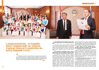 25ДУГААРЫН ЗОЧИН
-Олон жилийн уйгагүй хөдөлмөр тань таныг
гавьяат багш болголоо. Сэтгэгдлээ хуваалцахгүй
юу?
-Төр хийсэн ажлыг минь үнэлсэнд талархаж
байгаа. Цолны найраа саяхан хийлээ. Ах дүү, ажлын
хамт олон минь цуглаад сайхан байлаа. Энэ шагналыг
авахад шавь нарын минь зүтгэл, амжилт их нөлөөлсөн
болов уу гэж бодож байна. Тэд минь урам зоригтой
байж, амжилт гаргасан учраас л би ийм шагнал
хүртлээ.
-Эд материалыг хөгжмийн зэмсэг болгон
ашиглаж буй тань хүмүүсийн сонирхлыг татаж
байгаа. Ийм санаа танд хэдийнээс төрөх болов?
-Би урлагийн чиглэлээр сургууль төгсөөгүй.
Сонирхлоороо урлагт татагдан, түүгээрээ амьдарч
байна. Би Завхан аймгийн Тэлмэн сумын уугуул. 1980-
аад оны эхээр урлагийн газрууд хаалгаа барьж байсан
ч манай аймгийн Тосонцэнгэл сум цирктэй байсан юм.
Тус циркэд мэргэжлийн бус жүжигчний орон тоонд
ажилладаг байв. Тухайн үед өнөөдрийнхтэй ижил
хөгжмийн зэмсэг элбэг байсангүй. Төрийн шагналт
зохиолч Л.Ванган гуайн дүү, Монголын циркийг
үндэслэгч, ардын жүжигчин М.Нацаг гэдэг хүний
удирдлага дор, түүний бүтээсэн зэмсгээр хөгжим
тоглодог байлаа. Олон жил тэнд ажиллаагүй ч тэр
хүний бүтээлээс санаа авч өнөөдрийн ажлаа эхлүүлж,
улмаар 1988 онд тус сумын сургуульд хөгжмийн
багшаар ажиллах болсон. Дараа нь 1995 онд Эрдэнэт
хот уруу шилжиж, тэнд гурван жил ажилласан. Ингээд
2001 оноос Дархан-Уул аймагт ирж, өнөөдрийг хүртэл
ажиллаж байна. Өнгөрсөн хугацаанд 10 гаруй төрлийн
400 хөг гаргадаг 35 хөгжмийн зэмсэгтэй болжээ.
-Шил, төмөр гээд дуу гаргадаг бүхий л
зүйлсийг ашигладаг юм байна гэж харагдсан.
Хөг гаргахдаа анх юуг ашиглаж байв?
-Анх модоор хөгжим хийж эхэлсэн. Дараа нь
эвхдэг 40 төгрөгийн үнэтэй оросын цагаан орны
төмрөөр хөгжим хийсэн. Түүний дараа лонхонд ус хийж
эзлэхүүнээр нь хөглөж, хөгжим хийж байлаа. Ингээд
шаазан, чулуу, яс, турба, төмөр, сангийн хоолой,
машины эд анги, сумны хонгио, насос, чийдэнгийн
бүрхүүл гээд дуу гаргаж болох бүх зүйлсээр хөгжим
хийж байна даа. Цаашдаа ч зэмсгүүд минь олон
төрөлтэй болох байх.
-Тэгэхээр эд зүйлсээс ямар авиа гарахыг
байнга туршиж байгаа гэсэн үг үү?
-Байгаль дээрх бүх л зүйл хөг, аялгуутай байдаг
шүү дээ. Хамгийн гол нь тэр бүгдээс гарч буй хөгийг
хооронд нь нийцүүлэх л чухал. Одоо ч би зарим зүйлийг
хөгжмийн зэмсэг болгох туршилтаа хийж байна. Хааяа
зарим зүйл дээр нь санаа дутаж, яг хүссэн ая гарахгүй
үе бий. Ер нь би байнгын л эрэл хайгуул хийж байдаг
юм. Айлд орсон ч цайны аягыг нь товшиж үзнэ шүү
дээ. Эд зүйлсээс ямар дуу гарах вэ? гэдгийг судалдаг24
С.ЖАМЬЯНХОРОЛ: ХҮҮХДИЙН
ЯМАР ЧАДВАРТАЙГ НЬ МЭДЭЖ,
ТЭДЭНД УРАМ ӨГЧ АЖИЛЛАХ НЬ
БАГШ БИДНИЙ ҮҮРЭГ
“Монгол HD” телевизээс зохион байгуулсан “Авьяаслаг монголчууд-2015”
шоу нэвтрүүлгийн ялагч “Эгшиглэнт чимээ” хөгжмийн хамтлагийн багш,
Монгол Улсын гавьяат багш С.Жамьянхоролтой ярилцлаа. Энэ эрхэм 30 орчим
жил дуу хөгжмийн багшаар ажиллаж буй бөгөөд сүүлийн 15 жил Дархан-Уул
аймгийн “Оюуны-Ирээдүй” цогцолборт ажиллаж байгаа юм байна.
ДУГААРЫНЗОЧИН
 