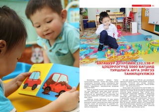 31СУРВАЛЖЛАГА
Боловсролд шинэчлэл хийгдэж байна.
Сэтгэлгээний шинэчлэл. Хуучин арга барил, хуучин
хандлагаасаа татгалзаж, сургах, хүмүүжүүлэх биш
чиглүүлэх, хөгжүүлэхэд багш нар, сургууль цэцэрлэг,
бодлого тодорхойлогч, хэрэгжүүлэгчид анхаарлаа
хандуулж байна.
Өмнө нь хүүхдийг сургуульд цэцэрлэгээр бэлтгэнэ
гэж үздэг байсан бол харин одоо хүний хөгжлийн
суурийг тавьж байна гэж үздэг болжээ. Энэ нь ч
үндэслэлтэй юм. Эрдэмтдийн үзэж судалснаар бие
хүн болох төлөвшлийн 70 хувийг хүүхэд 0-7 насандаа
авдаг байна.
БМДИ-ээс зохион байгуулдаг 10 дахь жилдээ
ажиллаж буй цэцэрлэгийн эрхлэгч нарын мэргэжил
дээшлүүлэх үндсэн сургалтаар багш нарын тэргүүний
туршлага судлах үйл ажиллагаа тус дүүргийн 132,
138-р цэцэрлэгүүдэд болж байх үеэр сурвалжилга
хийснээ сонирхуулья.
Тус хоёр цэцэрлэг нь СӨБ-ийн цөм хөтөлбөрийг
хэрэгжүүлэх ажлын хүрээнд хүүхэд бүрийг хөгжүүлэх
чиглэлээр “Тоглонгоо сурч хөгжиж төлөвших”
технологийг санаачлан хэрэгжүүлж, “Оюуны өмчийн
патент” - аар баталгаажуулжээ.
Анхны гараа 138-р цэцэрлэгээс эхэлсэн байна. Тус
цэцэрлэгийн багш М.Нэргүй олон жилийн судалгаандаа
түшиглэн, нэг ангийн 30-40 хүүхдийг дэс дараалалтай
тоглуулах явцад хөгжүүлэх “Шүр” нэртэй аргыг
боловсруулж, цэцэрлэгийн удирдлага нь дэмжсэнээр
12 бүлэгт хэрэгжүүлж эхэлжээ. Цэцэрлэгийн
эрхлэгчийг сэлгэн ажиллуулах бодлогоор 138, 132-
р цэцэрлэгийн эрхлэгч нар солигдсоноор “Тоглонгоо
сурч хөгжиж, төлөвших” шинэ арга зүйг түгээн
дэлгэрүүлэх зам нээгдсэн байна. Улмаар М.Нэргүй
багш тус дүүрэгт шинээр нээгдсэн 235-р цэцэрлэгийн
эрхлэгчээр томилогдож, туршлага нь дэлгэрлийг олж,
хоёр цэцэрлэгийг зорих багшийн цуваа тасрахгүй
болж, нийт 4500 гаруй багшид хүрчээ.
БАГАНУУР ДҮҮРГИЙН 132,138-Р
ЦЭЦЭРЛЭГҮҮД 5000 БАГШИД
ТУРШЛАГА АРГА ЗҮЙГЭЭ
ТАНИЛЦУУЛЖЭЭ
БАГШИЙНМЭРГЭЖИЛДЭЭШЛҮҮЛЭХИНСТИТУТ
30
СУРВАЛЖЛАГА
 