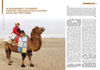 35ЯРИЛЦЛАГА
-Та хүүхдийн зохиолч хүн.
Сүүлийн үеийн хүүхдүүдийг
комьпютер тоглоомд
хорхойсоод ном уншихгүй
байна гэж шүүмжлэх нь бий.
Бага насны хүүхдэд ном ямар
нөлөө үзүүлдэг юм бол гэдэг
асуултаар ярилцлагаа эхэлье?
-Компьютер зэргийг хүмүүс
өөрсдөө бүтээчихээд, бурууг
түүндээ чихээд байгаа юм. Ийм
том дэвшилд буруу өгч болохгүй.
Хүүхэд шинэ гарч ирсэн зүйл бүр
рүү тэмүүлдэг. Бид үүнийг давсан,
сонирхол татахуйц ном бичих
ёстой. Гэтэл бид чадахгүй байгаа
учир хүүхэд өөр юманд сатаарч
байна. Миний бодлоор зах зээлийн
үед хүүхэд ямар ном унших вэ гэдэг
нь чухал. Би 11 аймгийн 40 суманд
очиж эцэг, эх, багш нарт лекц
уншсан. Өнөөдөр сургуулиудын
номын санд ороход номнуудын
80 хувь нь хуучных байдаг.
Цаг үе өөрчлөгдчихсөн байхад
тийм ном уншуулж болохгүй.
Ялангуяа муу бол хараар, сайн бол
цагаанаар будчихсан зохиолуудыг
сонирхохгүй байх нь аргагүй. Нэг
үе далд санаатай зохиолыг хүүхдэд
уншуулж болохгүй гэдэг байсан.
Гэтэл утга зохиолын амь нь далд
санаа байдаг. Боловсролын систем
мааньсайханталруугааөөрчлөгдөж
байна. Тэр нь сургуулийн өмнөх
болон бага боловсролын цөм
хөтөлбөр юм. Өмнө нь хүүхдүүд
тойрог үүсгэж, бид голд нь суудаг
байсан. Харин одоо эсрэгээрээ
боллоо. “Зөв монгол хүүхэд”,
“Ном”, “Авьяас” зэрэг боловсролын
шинэчлэлүүд хүүхдэд боломж бий
болгож өглөө. Одоо хүүхэд бүрт
өөрийнхөөрөө ойлгох тийм зохиол
хэрэгтэй болчихсон. Ангийн номын
сантай болсон зэрэг олон давуу
талуудыг дурдаад байвал их байна
даа.
-Тухайлбал, та нүүдлийн
номын сангаа аялуулж байхдаа
хүүхдүүдэд ямар ном уншихыг
санал болгодог юм бэ?
-Жишээ нь, “Морьтой үлгэр”
гэдэг ном байна. Уг ном есөн
үлгэртэй. “Гэр” хэмээх эхний
үлгэрийг Ерөнхийлөгч Ц.Элбэгдорж
энэ хичээлийн жилийн эхэнд хичээл
болгож зааж байна лээ. Би үүнийг
эв нэгдлийн үлгэр гэж боддог.
Гэтэл Ерөнхийлөгч зөв монгол
хүүхэд гэсэн чиглэлээр заасан.
Ингэхлээр миний бодоогүй зүйлийг
зааж буй хэлбэр юм даа. Тэгэхээр
аливаа зүйлийг хүүхэд бүр өөр
өөрийнхөөрөө ойлгож болохоор
байгаа юм. Үүнийг эцэг, эхчүүд ч
ойлгох нь чухал. Уг номын “Есөгжин”
хэмээн есөн толгойтой мангасын
тухай үлгэр Английн сурах бичигт
орсон байдаг. Гэтэл Монголын
сурах бичигт ороогүй. Энэ нь
манай уран сэтгэмж муу байгаатай
холбоотой. Ер нь сэтгэлгээний
зохиол руу хүүхдийг татах нь
чухал гэдгийг харуулж байна. Мөн
хүүхдийн сайхан сэтгэлийг хөглөж
өгөх “Чулуун домог” зэрэг шиг
зохиол хэрэгтэй байна. Уг зохиолыг
уншсан хүүхдүүд бүр Америкийн
тэргүүн хатагтайгаас хүртэл надад
захидал ирсэн. Манайд нэг юмыг
орхигдуулаад байх шиг санагддаг.
Хүүхэд хамгаалал гэхээр хоол
унд, орчноос гадна хүүхдийг оюун
санааны бохирдлоос хамгаалах
явдал багтах ёстой. Тиймээс сайхан
сэтгэлийг нь хөглөх зохиол хэрэгтэй
байна. Манай ард түмэн Цуутын
цагаагч гүү үлгэрээрээ хүүхдийн
сэтгэлийг хөглөж байсан шүү дээ.
-Зарим үлгэрүүдийг их
шүүмжилдэг боллоо. “Аргай
аргай түг... Аавын толгой
хага...” гэх мэт. Гэтэл бид тийм
л үлгэр сонсож өссөн шүү дээ?
-Боловсруулалт хэрэгтэй
байна. Уг үлгэр нийгмийн өөр
байгуулалтын үед үүссэн. Харин
одоо ийм зохиол байж таарахгүй.
-Манай хүүхдийн зохиолын
орон зайг гадаадын орчуулгын
уран зохиол эзэллээ гэх нь
бий. Үүнийг Монголд хүүхдийн
зохиолч цөөрсөнтэй холбодог.
Хүүхдийн зохиолч Ж.Дашдондог “Алтан үлгэр” цуврал санаачлан
хүүхдийн шилдэг зохиолын 108 боть ном хэвлүүлэн гаргажээ. Түүний
зэрэгцээ хүүхдийн уншлагыг Монголын нөхцөлд тохируулан нүүдлийн
номын сангийн хэлбэрээр зохион байгуулж, эдүгээ олон мянган км замыг
туулж алс нутгийн хүүхдүүдэд ном хүргэж уншуулсаар яваа эрхэм билээ.
Тэрбээр өдгөө Багшийн мэргэжил дээшлүүлэх институтийн зөвлөх багшаар
ажиллаж байна. “Зөв монгол хүүхдийг номоор хөгжүүлэх боломж” лекцийг
ерөнхий боловсролын сургуулиудад уншиж буй нь олон хүний талархлыг
хүлээсэн ажил болсныг олон хүн хэлдэг. Түүнтэй ярилцсанаа хүргэе.
34
ЯРИЛЦЛАГА
Ж.ДАШДОНДОГ: ХҮҮХДИЙН
УХААНЫГ СӨБ БОЛОН БАГА АНГИЙН
БАГШ НАР ТӨРҮҮЛДЭГ
БАГШИЙНМЭРГЭЖИЛДЭЭШЛҮҮЛЭХИНСТИТУТ
 