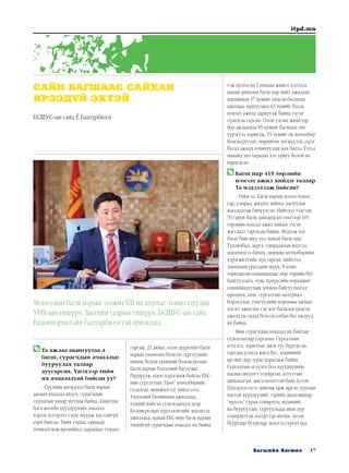 17Багшийн Хөгжил
itpd.mn
	Та ажлаа авангуутаа л
багш, сурагчдын ачааллыг
бууруулах талаар
дуугарсан. Үнэхээр тийм
их ачаалалтай байсан уу?
- Сүүлийн жилүүдэд багш нарын
ажлын ачаалал ихэсч, сурагчдын
сурлагын чанар муудаж байна, ялангуяа
бага ангийн хүүхдүүдийн ачаалал
хэрээс хэтэрлээ гэдэг шүүмж хаа сайгүй
гарч байгаа. Тийм учраас сайдаар
томилогдож ирснийхээ дараахан тушаал
гаргаж, 21 аймаг, есөн дүүргийн багш
нарын төлөөлөл болсон сургуулийн
өмнөх болон ерөнхий боловсролын
багш нарын Үндэсний багуудыг
бүрдүүлж, одоо хэрэгжиж байгаа ЕБС-
ийн сургалтын “Цөм” хөтөлбөрийн
судалгаа, шинжилгээг хийлгэлээ.
Үндэсний багийнхан ажиллаад,
тэдний хийсэн судалгаанууд дээр
Боловсролын хүрээлэнгийн эрдэмтэд
ажиллаад, манай ЕБС-ийн багш нарын
төдийгүй сурагчдын ачаалал их байна
гэж дүгнэсэн. Ганцхан жишээ хэлэхэд
манай дийлэнх багш нар нийт ажиллах
цагийнхаа 37 хувийг үндсэн багшлах
ажилдаа зарцуулаад 63 хувийг бусад
нэмэлт ажилд зарцуулж байна гэсэн
судалгаа гарсан. Олон улсын жишгээр
бол ажлынхаа 85 хувийг багшлах чиг
үүрэгтээ зориулж, 15 хувийг нь хөтөлбөр
боловсруулах, өөрийгөө хөгжүүлэх зэрэг
бусад ажилд зохицуулдаг юм билээ. Гэтэл
манайд энэ харьцаа хэт урвуу болох нь
харагдсан.
	Багш нар 419 төрлийн
нэмэлт ажил хийдэг талаар
Та мэдээлэлж байсан?
- Тийм ээ. Багш нарын долоо хоног,
сар, улирал, жилдээ хийдэг ажлуудыг
жагсаалгаж бичүүлсэн. Нийтдээ тэдгээр
70 гаруй багш давхардсан тоогоор 419
төрлийн нэмэлт ажил хийдэг гэсэн
жагсаалт гаргасан байна. Мэдээж нэг
багш биш шүү дээ, манай багш нар.
Тухайлбал, дарга, удирдлагын илтгэл,
мэндчилгээ бичих, мөрийн хөтөлбөрийн
хэрэгжилтийн дүн гаргах, нийтлэл,
захидлын уралдаан шүүх, Улсын
төрөлжсөн олимпиадаас өөр төрийн бус
байгууллага, хувь хүмүүсийн нэрэмжит
олимпиадуудын зохион байгуулалтад
оролцох, ном, сургалтын материал
борлуулах, сонгуулийн хорооны ажлын
хэсэгт ажиллах гэх мэт багшлах үндсэн
ажилд нь садаа болсон албан бус ажлууд
их байна.
Мөн сурагчдын ачаалал их байгааг
судалгаагаар гаргалаа. Сургалтын
агуулга, зорилтыг анги тус бүрээр нь
гаргаад үзэхэд жигд бус, хөрөөний
ир шиг дүр зураг харагдаж байна.
Сургалтын агуулга бол хүүхдүүдийн
насны онцлогт тохирсон, агуулгын
давхцалгүй, жигд өсөлттэй байх ёстой.
Цэцэрлэгээсээ дөнгөж орж ирсэн зургаан
настай хүүхдүүдийг гэрийн даалгавраар
“нүдээд” сурах сонирхол, идэвхийг
нь бууруулдаг, сургуульдаа явах дур
сонирхол нь нэгдүгээр ангиас эхлэн
буурсаар буурсаар эцэстээ сургуульд
САЙН БАГШААС САЙХАН
ИРЭЭДҮЙ ЭХТЭЙ
БСШУС-ын сайд Ё.Баатарбилэг
Монголын багш нарын ээлжит VII их хурлыг тохиолдуулан
УИХ-ын гишүүн, Засгийн газрын гишүүн, БСШУС-ын сайд
Ёндонпэрэнлэйн Баатарбилэгтэй ярилцлаа.
 