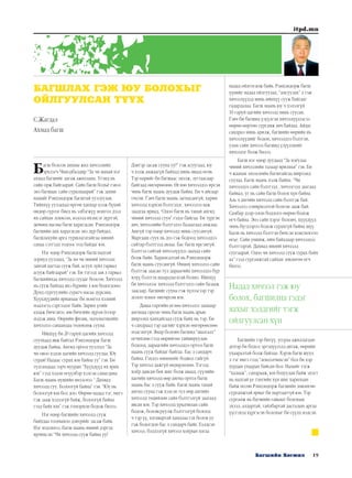 19Багшийн Хөгжил
itpd.mn
Багш болсон анхны жил хичээлийн
эрхлэгч Чимэдбалдир “За чи манай нэг
ахмад багшийг дагаж ажиллана. Үгэнд нь
сайн орж байгаарай. Сайн багш болъё гэвэл
энэ багшаас сайн суралцаарай” гэж захин
намайг Рэнцэндорж багштай уулзуулав.
Тийнхүү уулзахад өргөн ханхар цээж бүхий
өндөр сүрлэг биед нь элбэгжүү монгол дээл
их сайхан зохисон, нэлээд ихэмсэг дүртэй,
дөчөөд насны багш харагдсан. Рэнцэндорж
багшийн анх харагдсан энэ дүр байдал,
багшлахуйн арга туршлагатайгаа миний
санаа сэтгэлд тодоос тод байдаг юм.
Нэг өдөр Рэнцэндорж багш надтай
зориуд уулзаад, “За хө чи миний хичээлд
завтай цагтаа сууж бай, асуух зүйл гарвал
асууж байгаарай” гэв. Би тэгээд зав л гарвал
багшийнхаа хичээлд суудаг болсон. Хичээлд
нь сууж байхад янз бүрийн л юм бодогдоно.
Дунд сургуулийн сурагч насаа дурсана.
Хүүхдүүдийн ярианаас би монгол хэлний
мэдлэгээ сэргээдэг байв. Зарим үгийг
алдаж бичсэнээ зөв бичгийн дүрэм ёсоор
мэдэж авна. Өөрийн физик, математикийн
хичээлээ санаандаа төлөвлөж сууна.
Ийнхүү би 20 гаруй цагийн хичээлд
суучхаад явж байтал Рэнцэндорж багш
дуудаж байна. Ангид ороод уулзтал “За
чи овоо хэдэн цагийн хичээлд суулаа. Юу
сурав? Надаас сурах юм байна уу” гэв. Би
тулгамдаад ээрч мууран “Хүүхдүүд их ярих
юм” гээд хэдэн өгүүлбэр хэлсэн санагдана.
Багш маань мушийн инээснээ “ Дахиад
хичээлд суу. Болоогүй байна” гэв. “Юу нь
болоогүй юм бол доо. Өөрөө надад тэг, ингэ
гэж зааж хэлээгүй байж, болоогүй байна
гээд байх юм” гэж гоморхон бодож билээ.
Нэг өдөр багшийн хичээлд сууж
байхдаа тооныхоо дэвтрийг засаж байв.
Нэг мэдэхнээ, багш маань миний дэргэд
ирчихсэн “Чи хичээлд сууж байна уу?
Дэвтэр засаж сууна уу?” гэж асуугаад, юу
ч хэлж амжаагүй байхад минь яваад өгөв.
Тэр өдрийг би багшаас эмээж, зугтаасаар
байгаад өнгөрөөлөө. Өглөө хичээлдээ ирсэн
чинь багш маань дуудаж байна. Би ч айсаар
очсон. Гэвч багш маань загнасангүй, харин
хичээлд хэрхэн бэлтгэдэг, хичээлээ яаж
заадгаа яриад, “Одоо багш нь танай ангид
чиний хичээлд сууя” гэдэг байгаа. Би түргэн
авч, хичээлийн бэлтгэлээ базаагаад амжлаа.
Ашгүй тэр өдөр хичээлд минь суусангүй.
Маргааш суух нь дээ гэж бодоод хичээлдээ
сайтар бэлтгээд авлаа. Бас багш ирсэнгүй.
Бэлтгэл сайтай хичээлүүдээ заахад сайн
болж байв. Харамсалтай нь Рэнцэндорж
багш маань суусангүй. Өмнөх хичээлээ сайн
бэлтгэж заасан тул дараагийн хичээлдээ бүр
илүү бэлтгэх шаардлагатай болно. Ийнхүү
би хичээлээс хичээлд бэлтгэлээ сайн базааж
заасаар, багшийг сууна гэж хүлээсээр тэр
долоо хоног өнгөрсөн юм.
Даваа гаргийн өглөө хичээлээ заахаар
ангидаа орсон чинь багш маань арын
ширээнд ханхайгаад сууж байх нь тэр. Би
ч сандраад тэр цагийг хэрхэн өнгөрөөснөө
мэдсэнгүй. Ямар боловч багшид “шалгалт”
өгчихлөө гээд өөрийгөө тайвшруулан
бодоод, дараагийн хичээлдээ ортол багш
маань сууж байдаг байгаа. Бас л сандарч
байна. Гэхдээ өмнөхийг бодвол гайгүй.
Тэр хичээл дажгүй өндөрлөлөө. Тэгээд
хоёр давсан бөх шиг болж аваад, сүүлийн
цагийн хичээлд өөр ангид ортол багш
маань бас л сууж байв. Багш маань танай
ангид сууна гэж хэлсэн тул өөр ангийн
хичээлд төдийлөн сайн бэлтгэлгүй заагаад
явсан юм. Тэр хичээлд урьдчилан сайн
бодож, боловсруулж бэлтгээгүй болоод
ч тэр үү, ялгавартай хандлаа гэх болов уу
гэж бодогдон бас л сандарч байв. Бэлдсэн
хичээл, бэлдээгүй хичээл хоёрын ялгаа
надад ойлгогдож байв. Рэнцэндорж багш
үүнийг надад ойлгуулах, “амсуулах” л гэж
хичээлүүдэд минь ийнхүү сууж байгааг
гадарлалаа. Багш маань юу ч хэлэлгүй
10 гаруй цагийн хичээлд минь суусан.
Гэвч би багшид үзүүлсэн хичээлүүдээсээ
өөрөө өөртөө сургамж авч байлаа. Айдас
сандрал минь арилж, багшийн өөрийн нь
хичээлүүдийг бодон, хичээлдээ бэлтгэн,
улам сайн хичээл багшид үзүүлэхийг
хичээдэг болж билээ.
Багш нэг өдөр дуудаад “За хоёулаа
чиний хичээлийн талаар ярилцъя” гэв. Би
ч жаахан эмээсхийн багштайгаа ширээнд
суулаа. Багш маань хэлж байна. “Чи
хичээлдээ сайн бэлтгээд , хичээгээд заагаад
байвал, уг нь сайн багш болох хүн байна.
Аль ч ангийн хичээлд сайн бэлтгэж бай.
Хичээлээ сонирхолтой болгон зааж бай.
Самбар дээр олон бодлого өөрөө бодож
өгч байна. Энэ сайн хэрэг боловч, хүүхдүүд
чинь бүгдээрээ бодож сурахгүй байна шүү.
Багш нь хичээлд бэлтгэн бичсэн конспектоо
өгье. Сайн уншиж, ийм байдлаар хичээлдээ
бэлтгээрэй. Дахиад миний хичээлд
суугаарай. Одоо чи хичээлд сууж сурах байх
аа” гээд сургамжтай сайхан зөвлөгөө өгч
билээ.
Надад хичээл гэж юу
болох, багшилна гэдэг
яахыг хэлдгийг тэгж
ойлгуулсан хүн
Багшийн тэр битүү, угсраа ажиллагаан
дотор би бодол эргэцүүлэлд автаж, өөрийн
ухааралтай болж байлаа. Хэрэв багш шууд
л тэг ингэ гээд “лекцэлчихсэн” бол би хэр
хурдан ухаарах байсан бол. Намайг тэгж
“халааж”, сандрааж, юм бодуулан байж эцэст
нь надтай үе тэнгийн хүн шиг харилцан
байж өгсөн Рэнцэндорж багшийн зөвлөгөө
сургамжтай яриаг би мартдаггүй юм. Тэр
сургамж нь багшийн гавьяат болохын
эхлэл, алдартай, тайлбартай дасгалын аргаа
үүсгэхэд хүргэсэн болохыг би сүүлд мэдсэн.
БАГШЛАХ ГЭЖ ЮУ БОЛОХЫГ
ОЙЛГУУЛСАН ТҮҮХ
С.Жагдал
Ахмад багш
 