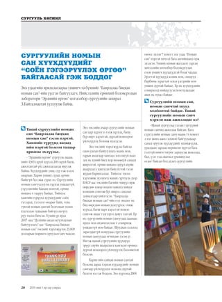 28
СУРГУУЛЬ ХӨГЖИЛ
2019 оны 1 дүгээр улирал
	Танай сургуулийн номын
сан “Баярлалаа бяцхан
номын сан” гэсэн нэртэй.
Хамгийн түрүүнд яагаад
ийм нэртэй болсон талаар
яриагаа эхлүүлье.
- “Эрдмийн өргөө” сургууль маань
нийт 4300 гаруй хүүхэд 200 гаруй багш,
ажилтантай үйл ажиллагаагаа явуулж
байна. Хүүхдүүдийг унш, сур гэж хэлэх
амархан. Харин унших сурах орчин
байхгүй бол яаж сурах вэ. Сургуулийн
номын сангууд ер нь хүүхэд уншдаггүй,
үзүүлэнгийн баахан номтой, орчин
нөхцөл ч тааруу байдаг. Тиймээс
хамгийн түрүүнд хүүхдүүдийг соён
гэгээрэх, гэгээлэг өөдрөг байх, тохь
тухтай номын сантай болгохын төлөө
хэд хэдэн гадаадын байгууллагууд
руу төсөл бичсэн. Үүний үр дүнд
2007 онд “Дэлхийн аялал жуулчлалын
байгууллага”-аас “Баярлалаа бяцхан
номын сан” төслийг хэрэгжүүлэх 23,000
долларын хөрөнгө оруулалт авч чадсан.
Энэ төслийн ачаар сургуулийн номын
сан цар хүрээгээ тэлж хүүхэд, багш
бүр өөрт хэрэгтэй, дуртай номоороо
үйлчлүүлэх боломж нээгдсэн.
Энэ төслийг хэрэгжүүлж байгаа
олон улсын байгууллага маань ном,
гарын авлагаар хангаад зогсохгүй наад
зах нь хүний биед хор нөлөөгүй сандал
ширээтэй, орчин нөхцөл эрүүл ахуйн
шаардлага хангасан байх ёстой гэсэн
журам баримталдаг. Тиймээс төсөл
хэрэгжиж эхэлмэгц манай сургууль дээр
БНСУ-аас төслийн багийн гишүүд ирж
өөрсдөө цэвэр модон тавилга хийдэг
компани сонгож бүх ширээ сандлыг
захиалгаар хийлгэсэн. “Баярлалаа
бяцхан номын сан”-ийн гол онцлог нь
бид өөрсдөө номын дэлгүүрээс очиж
хүүхэд, багш нарт хэрэгтэй номоо
сонгож авдаг гэдгээрээ давуу талтай. Ер
нь сургуулийн номын сангуудад цаанаас
ирдэг ном ихэвчлэн хэн ч сонирхож
уншдаггүй ном байдаг. Шуудхан хэлэхэд
зарагддаггүй номуудаа сургуулийн
номын сангуудад өгчихдөг гэсэн үг.
Ингэж манай сургуулийн хүүхдүүд
эрүүл ахуйн шаардлага хангасан орчинд
дуртай номоороо үйлчлүүлэх боломжтой
болсон.
Харин ийм сайхан номын сантай
болсны дараа хэрхэн хүүхдүүдийг номын
сангаар үйлчлүүлдэг номонд дуртай
болгох вэ гэж бодсон. Энэ хүрээнд 2008
оноос эхлэн 7 хоногт нэг удаа “Номын
сан” нэртэй хичээл бага ангийнханд орж
эхэлсэн. Унших номын жагсаалт гарган
хичээлийн хөтөлбөр боловсруулан
олон уншигч хүүхдүүдтэй болж чадлаа.
Эрэгтэй хүүхдүүд комик ном, охидууд
барбины зурагтай эсвэл үлгэрийн ном
унших дуртай байдаг. Ер нь хүүхдүүдийн
сонирхолд нийцүүлсэн ном худалдан
авах нь чухал байдаг.
	Сургуулийн номын сан,
номын санчтай шууд
холбоотой байдаг. Танай
сургуулийн номын санч
хэрхэн яаж ажилладаг вэ?
- Манай сургуульд улсын тэргүүний
номын санчид ажиллаж байсан. Бага
сургуулийн номын санч маань 14 хоногт
л нэг шинэ ажил зохион байгуулахаар
санал оруулж хүүхдүүдийг идэвхжүүлж,
уралдаан зарлаж өөрөөсөө хүртэл бага
гэлтгүй мөнгө төгрөг зарцуулж шоколад,
бал, үзэг гээд шагнал урамшуулал
өгдөг байсан бол ахлах сургуулийн
СУРГУУЛИЙН НОМЫН
САН ХҮҮХДҮҮДИЙГ
“СОЁН ГЭГЭЭРҮҮЛЭХ ӨРГӨӨ”
БАЙГААСАЙ ГЭЖ БОДДОГ
Энэ удаагийн ярилцлагаараа уншигч та бүхнийг “Баярлалаа бяцхан
номын сан”-ийн үүсгэн байгуулагч, Нийслэлийн ерөнхий боловсролын
лаборатори “Эрдмийн өргөө” цогцолбор сургуулийн захирал
З.Байгалмаатай уулзуулж байна.
 