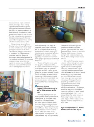 29Багшийн Хөгжил
itpd.mn
номын санч маань өөрөө маш их ном
уншдаг, багш нарыг ямар ч сэдвээр
хэрэгтэй материалаа хайгаад ороход
чамд хэрэгтэй материал энэ л номонд
байгаадаа гээд гаргаад өгөх жишээтэй.
Харин өнгөрсөн жил улсын тэргүүний
номын санчид маань тэтгэвэртээ гарсан.
Тэтгэвэрт гарахаасаа өмнө шинээр ирж
байгаа номын санчдаа сайн бэлтгээд
үлдээсэн болохоор одоо ч гэсэн манайд
сайн номын санчид ажиллаж байна.
Номын сангаар хүүхдүүд болон
багш нар хэрхэн үйлчлүүлж байгаагаар
нь номын санчийн ажлыг үнэлж цалин
урамшуулал олгодог. Энэ нь ажлаа
сайн хийхэд нь хөшүүрэг болдог болов
уу. Болдог бол хаа сайгүй байдаг PC
тоглоомын газруудыг номын сан
болгочихвол мөн ч сайхан байна даа. Би
сургуулийнхаа ойр хавийн PC тоглоомын
газар ажиллуулдаг иргэдтэй уулзаж
өөрийн энэ саналаа хэлж үзсэн. Даанч
тэд орлого мөнгө олохгүй гээд миний
саналыг зөвшөөрөхгүй юм байна лээ.
Нэгдсэн бодлогоор л хаа сайгүй PC
тоглоомын газрууд биш “coffee shop”
шиг хүүхдүүдэд үйлчилдэг ая тухтай
номын сантай болчихвол хүүхдүүд PC
тоглохын оронд ном уншина гэж боддог.
Хүүхдүүдийг бага ангид нь л номонд
дуртай хүн болгочихвол төлөв төвшин
юмны түрүүнд уурлаж уцаарлаад байхгүй
хүн болдог.
“Номын сан” нэртэй хичээл маань
маш үр дүнтэй явагдаад удаж байна.
Эхлээд ном уншихаар номын санд ордог
болно. Унших дургүй нь зургийг нь
үзнэ, дараа нь дахиад л хичээл ороход
хуудсыг нь эргүүлнэ, дараагийн ээлжинд
бага багаар нэмэгдсээр байгаад хичээл
тарахад ямар ч байсан нэг ном уншиж
дуусгадаг. Дөрвөн мянган хүүхдийг ном
уншуулахыг оролдож хичээсний үр
дүнд ядаж 400 хүүхэд номонд дуртай хүн
болно.
	Номонд дуртай
хүүхдүүдийн багш нар ч
гэсэн ном уншдаг болов
уу?
- Тийм шүү. Хүүхдүүдээ унш гэж
хэлдэг багш хүн өөрөө өргөн мэдлэгтэй
байх хэрэгтэй. Би жил бүрийн намар
хичээл эхлэхэд багш нартаа ямар
ном унших мөн энэ номынхоо талаар
хэзээ санал бодлоо солилцох талаараа
хэлчихдэг юм. “Баярлалаа бяцхан номын
сан”-тай болоод 11 жил өнгөрсөн байна.
Тиймээс багш нар маань ном уншдаг
болоод 11 жил болж байна гэсэн үг.
Өмнө нь уншдаг багш нар байсан л даа.
Гэхдээ л цөөхөн шүү. Жил бүр хамгийн
сайн уншдаг багшаа шалгаруулдаг
уламжлалтай. Ихэвчлэн дэлхийн
сонгодог зохиолууд уншуулдаг. Анна
Каренина, Женни Герхард гэх мэт. Одоо
багш нар маань захирлаа тэр номын
дэлгүүрт тийм ном шинээр иржээ гээд
л хэлнэ. Аль болох тэр номыг нь авахыг
хичээдэг.
2010 онд 11,000 долларын хөрөнгө
оруулалт хийгдэж шинээр олон сайхан
ном худалдан авсан. Номын санд хүн
бүрийн асуусан ном байх хэрэгтэй
гэж боддог. Тиймээс тэдний асуусан
сурагласан бүх номыг л номын сандаа
байлгаж байх юмсан гэж хичээдэг. Манай
номын санд эцэг эхчүүдийн хийсэн
ном хүртэл байгаа. Эцэг эхчүүдийг ч
гэсэн номын арга хэмжээндээ татан
оролцуулдаг. Өчигдөрхөн Баянгол
дүүргийн ерөнхий боловсролын
сургуулийн номын санчид манай
сургуулийн номын сангийн үйл
ажиллагаатай танилцсан. Сургууль бүрт
номын сан бий. Гэхдээ хүүхдүүдийн
сонирхдог ном байна уу, орчин нөхцөл
нь ая тухтай байна уу гэдэгт л гол
асуудал байдаг. Хаа сайгүй номын сан
байвал ямар ч хүүхэд номын санд л
сууна шүү дээ. Тиймээс төр засгаас энэ
асуудалд анхаарлаа хандуулаасай гэж
хүсэж байна.
Ярилцсанд баярлалаа. Танай
хамт олонд амжилт хүсье.
 