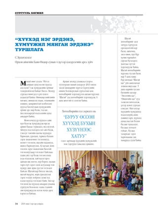 34
СУРГУУЛЬ ХӨГЖИЛ
2019 оны 1 дүгээр улирал
Манай өвөг дээдэс “Итгэл
хайрын дунд өссөн хүүхэд
алд өснө” гэж хүмүүжлийн орчныг
тодорхойлсон байдаг билээ. Энэхүү
сургаал өнөө үед ч үнэ цэнээ
алдаагүй байна. Өнөөдөр нийгмийн
хөгжил, шинжлэх ухаан, техникийн
дэвшил, даяаршилтай холбогдон
хүүхэд багачуудын хүмүүжлийн
орчин эрс өөр болж, тэд цаг,
хил хязгааргүй мэдээллийн дунд
амьдарч байна.
Монголчууд үр хүүхдээ сайн
хүн болгож хүмүүжүүлж ирсэн
арвин баялаг туршлага, өв соёлтой.
Айлууд хэд хэдээрээ хот айл болж,
тэнд үе тэнгийн насны хүүхдүүд
барилдах, уралдах, тарвага буцаах
зэрэг хөдөлгөөнт тоглоомууд,
хөлөгт тоглоом, шагайн наадмууд,
шивээ барилдуулах, 32 цагаан лонх
тоолох зэрэг хөдөлгөөн багатай
тоглоомуудаар тоглодог байснаас
гадна айл гэр болж тоглон мэнд
усаа мэдэлцэж, цай идээгээрээ
дайлан өвс ногоо, хур бороо, малын
тарга хүч зэрэг олон асуудлаар том
хүмүүс шиг яриа үүсгэн тоглодог
байсан. Шагайгаар бөгцэг няслах,
шагай шүүрэх, морь уралдуулах
зэрэг голдуу хоёроос дээш хэд
хэдэн хүүхэд тоглодог байв. Эдгээр
тоглоом нь хүүхдэд амьдрах ухааны
сургууль болохоос гадна тэднийг
зөв хүмүүжүүлэх нэгэн чухал арга
хэрэгсэл байлаа.
Ардын энэхүү уламжлал дээрээ
тулгуурлан манай цэцэрлэг 2013 оноос
эхлэн өнөөдрийг хүртэл Сургуулийн
өмнөх боловсролын сургалтын цөм
хөтөлбөрийг хэрэгжүүлэх ажлын хүрээнд
“Шагай” дэд хөтөлбөрийг хэрэгжүүлж, 6
дахь жилтэйгээ золгож байна.
Хөтөлбөрийн гол зорилго нь
“БУРУУ ӨССӨН
ХҮҮХЭД БУХЫН
ХҮЗҮҮНЭЭС
ХАТУУ”
гэдэг зарчмаар хүүхдийн хүмүүжлийг
нэн тэргүүнд тавьсанд оршино.
Шагай
хөтөлбөрийг эцэг
эхчүүд тэргүүлэх
оролцоотойгоор
багш, ажилчид,
эмээ өвөө, хүн бүр
хүчин чармайлт
гарган бүгдээрээ
хамтдаа зүтгэн
хэрэгжүүлж байна.
Шагай хөтөлбөрийн
хүрээнд туслах багш
нар 5 дахь өдөр
бүр ангидаа “Шагай
цаг” үйл ажиллагааг
зохион явуулдаг. 5
дахь өдрийн туслах
багшийн цагаар
“Эмээгийн цаг”,
“Өвөөгийн цаг”-ууд
ээлжлэн хичээллэж,
үлгэр домог сургаал
сонсдог. Ингэснээр
хүүхдийн хүмүүжилд
мэдэгдэхүйц ахиц
дэвшил гарч, хүүхдэд
ахмад настан болон
бусдыг хүндэлдэг,
бусдаас уучлалт
гуйдаг, бусдад
талархдаг зэрэг
харилцааны зан
чанарууд сууж байна.
“ХҮҮХЭД НЭГ ЭРДЭНЭ,
ХҮМҮҮЖИЛ МЯНГАН ЭРДЭНЭ”
ТУРШЛАГА
С.Эрдэнэцэцэг
Орхон аймгийн Баян-Өндөр сумын 4 дүгээр цэцэрлэгийн арга зүйч
 