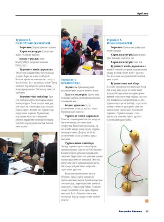 39Багшийн Хөгжил
itpd.mn
Туршилт 3.
ГАЛТ УУЛЫН ДЭЛБЭРЭЛТ
Зорилго: Задрах урвалыг турших
Хэрэглэгдэхүүн: Галт уулын
макет, бодисын халбага
Бодис урвалж: Гипс
(CaSO4
*2H2
O), дихромат аммони
(NH4
)2
Cr2
O7
-
Туршилт хийх дараалал:
100 гр гипс саванд хийж. бүлээн усаар
зуурна. Дараа нь конус хэлбэртэй
болгож, оройг нь хонхойлгон, галт уул
мэт болгоно. Галт уулынхаа “тогоо” буюу
хонхорт 3 гр дихромат аммон хийж,
асаагуураар асаана. Ингэснээр галт уул
дэлбэрнэ.
Туршилтын тайлбар: Галт
уул дэлбэрэхэд үүссэн агаарын өндөр
температураас болж, халуун лаав, үнс,
хий зэрэг нь уулын хярд асар хурдтай
урвалд ордог. Үүнийг энэ туршилтаар
харуулахыг зорьсон. Туршилтын
үед халуун чулуулагт дихромат
аммони нурангийн температур өндөр
хурдтай задрах урвал явагдаж байгааг
ажиглуулна.
Туршилт 4.
ШҮДНИЙ ОО
Зорилго: Урвалын хурдад
катализаторын үзүүлэх нөлөөг мэдэх
Хэрэглэгдэхүүн: Цагны шил,
бодисын халбага, цилиндр шилэн савх,
техникийн жин
Бодис урвалж: H2
O2
-
устөрөгчийн хэт исэл, исгэгч, төрөл
бүрийн угаагч шингэн
Туршилт хийх дараалал:
Хэмжээст цилиндрийн амсрыг дагуулж
өнгө өнгийн угаагч шингэнээс
гоожуулна. Тусгай шилэн саванд 2 гр
исгэгчийг халуун усаар зуурч, зуурмаг
цилиндрт хийнэ. Дээрээс нь 10 мл
устөрөгчийн хэт исэл хийхэд урвал
явагдана.
Туршилтын тайлбар:
Энэхүү туршилтаар катализатор нь
урвалын хурдыг түргэсгэж буйг батална.
Катализатор нь урвалын идэвхжлийн
энергийг бууруулдаг тул урвалын хурдыг
хурдасгадаг нийтлэг шинжтэй. Энэ үед
шулуун ба эргэх урвалын хурд ихэснэ,
бага энерги бүхий шинэ энергийн
зураглалыг үүсгэдэг.
Бодисын идэвхижлийн энерги
буурахад урвалд орох чадвартай
мөргөлдөлтийн энерги бүхий молекулын
тоо нэмэгдэж, мөргөлдөлтийн давтамж
нэмэгдэнэ. Урвалд орж байгаа бодисын
гадаргуу их байх тусам урвал хурдан
явагдана. Хатуу бодисыг жижиглэн
нунтаглах хэрээр гадаргуугийн талбай
ихэсдэг.
Туршилт 5.
ТӨМСӨН БАТАРЕЙ
Зорилго: Цахилгаан дамжуулах
нөлөөг судлах
Хэрэглэгдэхүүн: Цахилгааны
утас, хавчаар, электрон цаг
Хэрэглэгдэхүүн: Төмс 4 ш
Туршилт хийх дараалал: 4
ширхэг төмсийг хооронд нь цахилгааны
утсаар холбож, битүү хэлхээ үүсгэнэ.
Энэ хэлхээнд электрон цагийг холбож
ажиглуулна.
Туршилтын тайлбар:
Дэлхийн дулаарлын гол шалтгаан болж
буй агаар дахь нүүрс хүчлийн хийн
хэмжээг бууруулахад ирээдүйн эрчим
хүчний технологи илүү ухаалаг, эко тал
руу шилжих нь тодорхой болжээ. Энэ
туршилтаар сэргээгдэх ба үл сэргээгдэх
эрчим хүчний эх үүсвэрийг ашиглан
цахилгааныг гарган авах боломжийг
туршина. Туршилтад өдөр тутам
хэрэглэдэг төмсийг гүйдэл үүсгэгч
болгон ашигласан байна.
 