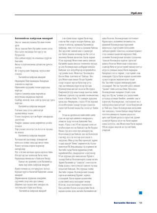 53Багшийн Хөгжил
itpd.mn
Багшийгаа хайрлаж яваарай
Эцгээс заяасан ухаанаа бусдын төлөө
үрэх
Эхээс унасан биеэ бүгдийн төлөө элээх
Цэл залуу насандаа гил хар үс нь
бууралтах
Цэх сайхан нуруу нь ачаандаа түүртэн
бөгтийх
Яагаа ч үгүй насандаа духанд нь үрчлээ
тогтох
Яг л хүүхэд шиг баярлаж, хүүхэд шиг
гомдох
	 Багшийгаа хайрлаж яваарай
Өөрөөрөө биш шавиараа бахархаж
зовлонгоо мартдаг
Өрөөлийн хүүхдийн төлөө жаргалаа
мартдаг
Саруул танхимд шавь нартайгаа
шуугихдаа амьдралаа мартдаг
Самбар, шохой, ном, дэвтэр дунд ар гэрээ
мартдаг
	 Багшийгаа хайрлаж яваарай
Гоёлын ганц гутал дийлэхгүй
цалингийхаа төлөө
Голоо тасартал зүтгэж борог амьдралаа
залгуулах
Төөрөг заяаны одонд өөрийгөө азтайд
тооцох
Төр улсын сэхээтэн гэх итгэл яс цусанд
нь ноцох
	 Багшийгаа хайрлаж яваарай
Хугацаатай даалгавар, хуваарьтай
хичээлээ хойш тавьсаар явтал чинь
Хоног хугацаа хором хормоор
өнгөрсөөр
Нэг л өглөө ангидаа ороод ирэхэд чинь
Нэгдүгээр цаг цонхолж багш чинь
бурхандаа явчихсан ч байх юм билүү
	 Баялаг их эрдмийн эзэн багшийгаа
шавь нар минь хайрлаж яваарай
Буруу номын ад зэтгэрүүдээс эхлээд
Бурхан хүртэл багштай байдгийг санаж
яваарай
Дөрвөлжилж хураасан дэвтрийн
сүүлчийх дээр онц дүн тавиад
Дөрөөн сур тасрах шиг амьдрал нь
төгсчихсөн ч байх юм билүү
	 Багшийгаа хайрлаж яваарай!
гэж гуниглахыг харин багш нар
сонсож бие дээрээ мэдэрч байлаа, ард
түмэн ч ойлгож, өрөвдөж багшийгаа
хайрлаж, чин сэтгэлээсээ дэмжиж байлаа.
Энэ шүлгийг миний мөн л танихгүй
нэг багш уншиж өгөхөөр нь би сэтгэл
хөдлөөд бичиж авсан юм. Багш нарын
VI их хурлаар Монголын мянга мянган
багшийн маань шилдэг төлөөлөл чуулах
үе дэх боловсролын салбарын нөхцөл
байдлыг нэг өгүүлбэрээр илэрхийлбэл,
тэр үеийн хэлц: Монголд “Боловсрол
босоо биш, хэвтчихсэн” байлаа. Энэ
үед Монголын өнцөг булан бүрийн
газар газраас ирсэн багш нар үгээ
төр засгийнханд хүргэхээр цуглаж
бухимдуухан аястай эхэлсэн Их хурал
баярлангуй уур амьсгалаар хаалтаа хийж
байсныг гэрчлэх тэр цагийн төлөөлөгчид
олон л байгаа байх. Үг олширч дурсамж
уртаслаа. Өндөрлөе, гэхдээ VI их хурлын
ач холбогдлын талаар тусдаа судалгаа
хэрэгтэй боловч надад бас хэлэх үг байна
аа.
Угаасаа ардчилсан нийгмийн амин
сүнс нь ард иргэдийнхээ шаардлага,
дэмжлэг дээр тогтож байдгийг бид
мэднэ. Үүнд л энэ VI их хурлын олон ач
холбогдлын нэг нь байсан гэж би боддог.
Надад тэр үед олон хүн анхааруулж,
болгоомжлуулж байсан, цаг нь болоогүй
гэж шүү дээ гэх мэтээр мэтгэлцэх ч
энүүхэнд. Ийм үгэнд бид ороогүй, харин
ч данслаагүй “бөөн” хөрөнгөтэй, бэлэн
мөнгөгүй М.Энхсайханы гэх нэршилтэй
Засгийн газар багш нарынхаа үгийг,
нарийвчилбал, шаардлагыг сонсохоор
VI их хурлын үйл ажиллагааг бүхий л
талаар байгаа боломжоороо дэмжсэн юм.
Зарим багшийн үг “гашуун” сонсогдсон
байж мэднэ, гэвч хэчнээн гашуун тусмаа
ачлалтай байсаан. Энэ хурлаас хойш
Засгийн газраас боловсролын талаар
гаргасан шийдвэр бүрийг зориуд
судлаарай. Багш нарын цалингийн
сүлжээний доод хязгаарыг өндөр
болгож, дээд хязгаарыг чөлөөлсөн,
бага ангийн болон цэцэрлэгийн багш
нарын цалин дунд ангийн багшийнхтай
адил болсон, боловсролын тогтолцоо
бүрдлээрээ дэлхийнхтэй ижилссэн,
ерөнхий боловсролын хүрээний
шинэчлэл, сургуулийн хичээлийн
лабораторийн тоноглол, компьютержилт
гээд санавал нааштай өөрчлөлт бий,
дэлхийн боловсролын хөгжил судлаачид
“унасан боловсрол хэрхэн сэргэсэн”
жишээ болгож Монголын тохиолдол
сэдвээр бичсэн үнэлгээний тайлан илтгэл
өгүүлэл уншаад надад багш нараараа
бахархах сэтгэл төрдөг, тэдгээрийг олж
уншаарай. Сүүлд багш нарын цалингийн
сүлжээ хэрхэн өөрчлөгдсөн тухай
бас Засгийн газрын шийдвэрүүдийг
судлаарай. Энэ нь гүнзгий үзвэл зөвхөн
“цалин”-гийн асуудал биш, бүхэлдээ
боловсролын чанарын тухай сэдэв
шүү дээ. Ер нь “аливаа улс үндэстнийг
устгахад атомын бөмбөг, цөмийн зэвсэг
хэрэггүй, боловсролыг, тогтолцоог нь л
хэвтүүлэхэд хангалттай” гэсэн бодууштай
үг бий дээ. Одоо боловсролын хөгжлийн
чиг хандлага, төлөв байдал ямар байгааг
тогтоох шинжлэх ухааны үндэслэл
арга зүй бүхий үнэлгээ хэрэгтэй, үүний
салшгүй бүрдэл хэсэг нь багш нарын
санал асуулга, энд Монголын багш нарын
VII их хурал онцгой ач тустай байх
учиртай.
 