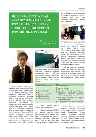 Багшийн хөгжил 11
Япон улсын иргэн Гото
Акихико багш Монголд 2017 оны
7 дугаар сард ирж, 9 дүгээр сараас
эхлэн Дорнод аймгийн Улсын
тэргүүний, лаборатори Хан-Уул
цогцолбор сургуульд ажиллаж
байна. Бага ангийн математик,
хүн ба байгаль, дүрслэх урлаг,
технологи хичээлүүдийг тус
сургуулийн багш нартай хамтран
зохион байгуулж, багш нарын
арга зүй, хичээлийг сайжруулах
хэлбэр, хүүхэд бүрийг хөгжүүлэх
чиглэлээр хичээл, үйл ажиллагааг
зохион байгуулах ажлуудыг
өдөр тутам хийж байна. Гото
Акихико багш 2007 онд Токио
хотын Тоюо их сургуулийг уран
зохиолын багш, бага ангийн
багш мэргэжлээр төгссөн бөгөөд
Токиогийн Эдогава-кү мужийн
Нишийчиноэ бага сургуульд
бага ангийн багшаар ажилласан
туршлагтай юм. Акихито багштай
сургалтын талаар цөөн хором
ярилцлаа.
-	 Багш нартай хэрхэн
хамтран ажиллаж байна вэ?
-	 Дорнод аймгийн БСУГ-
тай хамтран аймгийн нийт
бага ангийн багш нарын заах
аргыг дээшлүүлэхэд нь дэмжлэг
болохоор өнгөрсөн хичээлийн
жилд 5 удаа, энэ хичээлийн жил
эхэлснээс хойш 7 удаа математик,
хүн ба байгаль, дүрслэх урлагийн
хичээлүүдээр зайлшгүй дэмжлэг
хэрэгтэй болов уу гэсэн
сэдвүүдээр сургалтыг зохион
байгуулж байна.
Энэ сургалтуудаар цаг их орохгүй,
их мөнгө хэрэг болохгүй, зүгээр
энгийн арга хэрэглэн хэрхэн
яаж хүүхдэд хүргэж болох
вэ? гэдгийг л хэлж өгдөг. Мөн
сурах арга барилын гурвалжин,
самбарт цаг байрлуулах, хүн ба
байгаль хичээлийн шинжлэн
судлах арга барил эзэмшүүлэх
арга зүйг математикийн хичээлд
хэрхэн хэрэглэж болохыг хамтран
туршин хэрэгжүүлж байна.
Хүн ба байгаль хичээлийг
зохион байгуулдаг үе шатуудыг
математикийн хичээлийн асуудал
шийдвэрлэх бодлогыг бодох арга
руу илүү түлхүү хувирган дараах
байдлаар хэрэглэж туршиж байна.
Хүн ба байгаль хичээл Математик хичээл
1.	 Асуулт тавьдаг.
2.	 Таамаглал дэвшүүлдэг.
3.	 Туршилт хийдэг.
4.	 Үр дүнг тооцдог.
5.	 Дүгнэлт гаргадаг.
1.	 Асуулт тавьдаг.
2.	 Хүүхэд өөрийнхөөрөө хариулдаг.
3.	 Өөрийнхөө бодох аргыг багаар
ярилцаад, ангиараа ярилцаад,
эцсийн шийдвэрийг гаргана.
4.	 Бүх хүүхэд бодлого нь таарсан
эсэхийг дүгнэнэ.
5.	 Асуултыг баталсан дасгал ажиллана.
Дээрх байдлаар нэг хичээлийн
шинжлэн судлах арга зүйг нөгөө
хичээл рүү хувирган хичээлийг
зохион байгуулснаар хүүхэд
бүрийн хичээлийн оролцоо
нэмэгдэж, бодлогыг олон талаас
нь харж, олон аргаар бодох,
эцсийн хариуг зөв гаргах чадварт
нь ахиц гарч байна.
Гото Акихико багш
Япон улсын иргэн
МОНГОЛЫН СУРГАЛТАД
ХҮҮХДҮҮДЭД ЯМАР ЗУРАГ
ЗУРАХЫГ НЬ ЗААДАГ БОЛ
ЯПОНД ӨӨРИЙН ДУРТАЙ
ЗУРГИЙГ НЬ ЗУРУУЛДАГ
itpd.mn
 