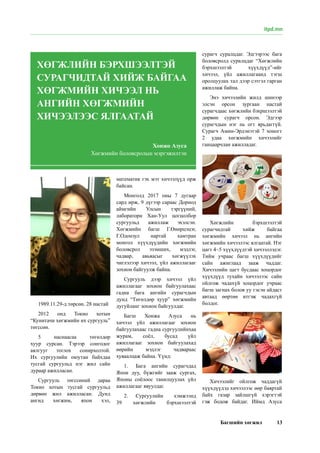 Багшийн хөгжил 13
itpd.mn
1989.11.29-д төрсөн. 28 настай
2012 онд Токио хотын
“Кунитачи хөгжмийн их сургууль”
төгссөн.
5 наснаасаа төгөлдөр
хуур сурсан. Тэрээр сонгодог
аялгууг тоглох сонирхолтой.
Их сургуулийн оюутан байхдаа
тусгай сургуульд нэг жил сайн
дураар ажилласан.
Сургууль төгссөний дараа
Токио хотын тусгай сургуульд
дөрвөн жил ажилласан. Дунд
ангид xөгжим, япон хэл,
математик гэх мэт хичээлүүд орж
байсан.
Монголд 2017 оны 7 дугаар
сард ирж, 9 дүгээр сараас Дорнод
аймгийн Улсын тэргүүний,
лаборатори Хан-Уул цогцолбор
сургуульд ажиллаж эхэлсэн.
Хөгжмийн багш Г.Өнөрцэцэг,
Г.Одонзул нартай хамтран
монгол хүүхдүүдийн хөгжмийн
боловсрол эзэмших, мэдлэг,
чадвар, авьяасыг хөгжүүлэх
чиглэлээр хичээл, үйл ажиллагааг
зохион байгуулж байна.
Сургууль дээр хичээл үйл
ажиллагааг зохион байгуулахаас
гадна бага ангийн сурагчдын
дунд “Төгөлдөр хуур” хөгжмийн
дугуйланг зохион байгуулдаг.
Багш Хонжа Азуса нь
хичээл үйл ажиллагааг зохион
байгуулахаас гадна сургуулийнхаа
журам, соёл, бусад үйл
ажиллагааг зохион байгуулахад
өөрийн мэдлэг чадвараас
хуваалцаж байна. Үүнд:
1.	 Бага ангийн сурагчдад
Япон дуу, бүжгийг зааж сургах,
Японы соёлоос танилцуулах үйл
ажиллагааг явуулдаг.
2.	 Сургуулийн хэмжээнд
39 хөгжлийн бэрхшээлтэй
сурагч суралцдаг. Эдгээрээс бага
боловсролд суралцдаг “Хөгжлийн
бэрхшээлтэй хүүхдүүд”-ийг
хичээл, үйл ажиллагаанд тэгш
оролцуулах тал дээр сэтгэл гарган
ажиллаж байна.
Энэ хичээлийн жилд шинээр
элсэн орсон зургаан настай
сурагчдаас хөгжлийн бэхршээлтэй
дөрвөн сурагч орсон. Эдгээр
сурагчдын нэг нь огт ярьдаггүй.
Сурагч Амин-Эрдэнэтэй 7 хоногт
2 удаа xөгжмийн хичээлийг
ганцаарчлан ажилладаг.
Хөгжлийн бэрхшээлтэй
сурагчидтай хийж байгаа
хөгжмийн хичээл нь ангийн
хөгжмийн хичээлээс ялгаатай. Нэг
цагт 4~5 хүүхдүүдтэй хичээллэдэг.
Тийм учраас багш хүүхдүүдийг
сайн ажиглаад зааж чаддаг.
Хичээлийн цагт бусдаас хоцордог
хүүхдүүд тухайн хичээлээс сайн
ойлгож чадахүй хоцордог учраас
багш загнах болов уу гэсэн айдаст
автаад өөртөө итгэж чадахгүй
болдог.
Хичээлийг ойлгож чаддагүй
хүүхдүүдэд хичээлээс өөр баяртай
байх газар зайлшгүй хэрэгтэй
гэж бодож байдаг. Иймд Азуса
ХӨГЖЛИЙН БЭРХШЭЭЛТЭЙ
СУРАГЧИДТАЙ ХИЙЖ БАЙГАА
ХӨГЖМИЙН ХИЧЭЭЛ НЬ
АНГИЙН ХӨГЖМИЙН
ХИЧЭЭЛЭЭС ЯЛГААТАЙ
Хонжо Азуса
Хөгжмийн боловсролын мэргэжилтэн
 