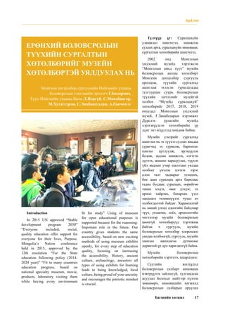 Багшийн хөгжил 17
itpd.mn
ЕРӨНХИЙ БОЛОВСРОЛЫН
ТҮҮХИЙН СУРГАЛТЫН
ХӨТӨЛБӨРИЙГ МУЗЕЙН
ХӨТӨЛБӨРТЭЙ УЯЛДУУЛАХ НЬ
Түлхүүр үг: Суралцахуйн
уламжлал шинэчлэл, шинжлэн
судлах арга, суралцахуйн инноваци,
сургалтын хөтөлбөрийн шинэчлэл,
2002 онд Монголын
үндэсний музейд хэрэгжсэн
“Монголын амьд түүх” музейн
боловсролын анхны хөтөлбөрт
Монгени цогцолбор сургууль
оролцож, түүхийн сургалтад
ашиглаж эхэлсэн туршлагадаа
тулгуурлан суурь боловсролын
түүхийн хичээлийг музейтэй
холбох “Музейд суралцахуй”
хөтөлбөрийг 2017, 2018, 2019
онуудад Монголын үндэсний
музей, Г.Занабазарын нэрэмжит
Дүрслэх урлагийн музейд
хэрэгжүүлсэн хөтөлбөрийн үр
дүнг энэ өгүүлэлд хөндөж байна.
Музейн үзмэрийг сургалтад
ашиглах нь эх түүхээ судлах явцдаа
сурагчид эх сурвалж, баримтыг
сонгон цуглуулж, эргэцүүлэн
бодож, задлан шинжлэх, нэгтгэн
дүгнэх, жишин харьцуулах, түүхэн
үйл явдлын учир шалтгаан уялдаа
холбоог үнэлэн цэгнэх зэрэг
олон талт чадварыг эзэмших,
бие даан суралцах арга барилаас
гадна бусдаас суралцах, өөрийгөө
танин мэдэх, өвөг дээдэс, эх
орноо хайрлах, бахархах үзэл
хандлага төлөвшүүлэх чухал ач
холбогдолтой байдаг. Харамсалтай
нь манай улсад одоогийн байдлаар
түүх, угсаатан, соёл, археологийн
чиглэлээр музейн боловсролын
цөөнгүй хөтөлбөрүүд хэрэгжиж
байгаа ч сургууль, музейн
боловсролын хөтөлбөр хоорондоо
уялдаа холбоогүй, сургууль, музейн
хамтын ажиллагаа дутмагаас
дорвитой үр дүн харагдахгүй байна.
Музейн боловсролын
хөтөлбөрийн хэрэгцээ, шаардлага:
Сүүлийн жилүүдэд
боловсролын салбарт инноваци
нэвтрүүлэх зайлшгүй, тулгамдсан
асуудал болохыг нийтээр хүлээн
зөвшөөрч, инновацийн хөгжилд
боловсролын салбарын оруулах
Монгени цогцолбор сургуулийн Нийгмийн ухааны
боловсролын тэнхэмийн эрхлэгч Г.Болормаа,
Түүх-Нийгмийн ухааны багш Л.Нэргүй, С.Мөнхбаатар,
М.Хутагсүрэн, С.Энхбаясгалан, А.Ганчимэг
Introduction
In 2015 UN approved “Stable
development program 2030”
“Everyone included, social,
quality education offer support for
everyone for their lives, Purpose.
Mongolia’s Nation conference
held in 2015, approved by the
12th resolution “For the State
education following policy (2014-
2024 year)” “Fit to many countries
education progress, based on
national specialty museum, movie,
products, laboratory visiting them
while having every environment
fit for study” Using of museum
for open educational purposes is
supported because for the reasoning:
Important role in the future. Our
country gives students the same
accessibility, based on new exciting
methods of using museum exhibits
openly, for every step of education
quality, focusing on increasing
the accessibility. History, ancient
culture, archaeology, ancestors all
types of using exhibits for learning
leads to being knowledged, local
culture, being proud of your ancestry
and encourages the patriotic mindset
is crucial.
 