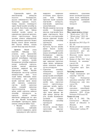 22	 2019 оны 2 дугаар улирал
Суралцахуйн зорилт, үйл
ажиллагаагаар дамжуулж
мэдээлэл боловсруулах,
асуудал шийдвэрлэхэд бие даан
бүтээлчээр суралцах мэдлэг,
чадвар, хандлага төлөвшүүлэх
зорилт бүхий музейн хөтөлбөр нь
үр дүнтэй, багш болон сурагчийн
тухайд шинэ зүйл байсан
төдийгүй музейн сургалт нь
суралцагсдад сургалтын аргачлал,
нэмэлт хэрэглэгдэхүүн, бусад
тусламж дэмжлэг шаардлагатай,
анги, танхимын сургалтыг бодвол
багшид нэмэлт ажлын ачааллыг
бий болгож байгааг тооцож
үзэхийг багш нар санал болгосон.
Дүгнэлт: Манай улсад
одоогийн байдлаар түүх,
угсаатан, соёл, археологийн
чиглэлээр музейн боловсролын
цөөнгүй хөтөлбөрүүд хэрэгжиж
байгаа ч сургууль, музейн
боловсролын хөтөлбөр хоорондоо
уялдаа холбоогүй, сургууль,
музейн хамтын ажиллагаа
дутмагаас дорвитой үр дүн
харагдахгүй байна. Музейн
боловсролын чиглэлээр судалгаа
шинжилгээний ажил эхлэл
төдий байна. Нийгмийн өмнөх
тогтолцооны үед сургалтад
музейг ашиглаж ирсэн ажлын
сайн туршлага, уламжлалыг
сэргээж, музейг сургалтын
орчин, үзмэрийг сургалтын
хэрэглэгдэхүүнээр ашиглах
орчин үеийн сургалтад нийцсэн
хөтөлбөр хэрэгжүүлэх нь
сургууль, музейн хамтын
ажиллагааг сайжруулах нэг арга
зам юм. Музейн боловсролын
хөтөлбөрийг хэрэгжүүлэх дараах
саналыг дэвшүүлж байна. Үүнд:
•	 Музейн хэрэгцээ
шаардлага, нийгмийн
хэрэгцээ шаардлага, сурган
хүмүүжүүлэх зүйн хэрэгцээ
шаардлага хоорондоо
огтлолцож, эрэлт хэрэгцээ
улам өсөж байгааг
харгалзан музей судлалын
мэргэжлийг хөгжүүлэх,
мэргэжлийн сургалтууд
зохион байгуулах
•	 Музейн дидактик чиглэлээр
музейн боловсролын
ажилтан, мэргэжлийн багш
нарыг мэргэшүүлэх, багш
бэлтгэх их, дээд сургуулийн
оюутан сурагчдыг музейд
дадлагажуулах хөтөлбөр
хэрэгжүүлэх
•	 Сурагчдаар мэдлэг
бүтээлгэх, бүтээлч үйлийн
орчин болсон музейд
суурилсан сургалтын
модуль хөтөлбөрийг музейн
боловсролын ажилтан,
мэргэжлийн багш нар
хамтран боловсруулж, багш
нарт зориулсан сургалтын
гарын авлага, материалыг
цахим технологи ашиглан
түгээн дэлгэрүүлэх
•	 Сургалтын хөтөлбөр,
төлөвлөгөөнд сургууль
зохицуулах мэдлийн
цагаар музейн хөтөлбөрийг
судлуулах, сургалт удирдах
мэргэжлийн багшийн
цагийн хөлс, сургалтын
нэмэлт хэрэглэгдэхүүн,
сурагчдыг музейд хүргэх,
буцах унаа тээврийн
зардал, аюулгүй байдал
зэрэг төсөв зардлын эрх
зүйн орчныг шинээр авч
үзэх, музейн боловсролыг
тусгайлан дэмжих
боловсролын хөтөлбөр
хэрэгжүүлэх
•	 Музейн боловсрол
чиглэлээр онолын болон
хэрэглээний судалгааг
өргөжүүлэх, эрдэм
шинжилгээ, судалгааны
ажлыг тулгамдсан асуудлыг
таньж мэдэх, шийдвэрлэх,
боловсролын инновацийг
хөхүүлэн дэмжихэд
чиглүүлэх
Ном зүй
Монгол хэл дээр
Ном, гарын авлага, сэтгүүл
•	 “Музей судлал” 2017; УБ.
•	 “Музей судлал” 2018; УБ.
•	 “Түүх VI-IX” 2015 сурах
бичиг УБ.,
•	 Багшийн ном 2015 (Түүх VI-
IX)., УБ
•	 Музейн үзмэрт тулгуурласан
боловсролын хөтөлбөр
хэрэгжүүлэх арга зүй,
зөвлөмж 2017; УБ.,
•	 Монголын музейн түүхэн
замнал. 2014 УБ.,
•	 Бадарч Д. Нар 2018 “Дээд
боловсрол ба инноваци”
сэтгүүл УБ.,
•	 Баасандорж Ц. 2014
“Сургалтын арга: Эрэл,
олз” УБ.,
Хөтөлбөр, төлөвлөгөө
•	 “Суурь боловсролын цөм
хөтөлбөр” 2015 УБ.,
•	 “Суурь боловсролын
сургалтын хөтөлбөр” 2019
(Сайжруулсан хоёр дахь
хэвлэл) УБ.,
•	 ЕБС-ийн Түүхийн
сургалтын хөтөлбөрийг
хэрэгжүүлэх суралцахуйн
удирдамж 2019 (Суурь
боловсрол VI-IX анги) УБ.
Гадаад хэл дээр
•	 Hein, G. E. 1995; “The
Constructivist Museum.”
Journal of Education in
Museums,
•	Подласый. И.П, 1999;
“Педагогика” учебник, РУ
СУДАЛГАА, ШИНЖИЛГЭЭ
 