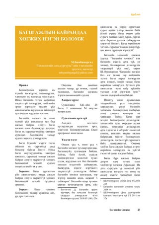 Багшийн хөгжил 23
Оршил
Боловсролын зорилго нь
хүнийг хөгжүүлэх, төлөвшүүлэх,
хэрэгцээг нь хангахад чиглэгддэг.
Иймд багшийн зүгээс өөрийгөө
тасралтгүй хөгжүүлэх, нийгмийн
эрэлт хэрэгцээг мэдэрч үйл
ажиллагаагаа явуулах нь зайлшгүй
тулгамдсан асуудлын нэг юм.
Багшийн хөгжил нь олон
талтай үйл ажиллагаа тул бид
ажлын байран дээрээ багш
хөгжих олон боломжууд дотроос
багш нь суралцагчтайгаа хамтран
суралцах боломжийн талаар
судлах зорилго дэвшүүлсэн.
Багш бүхнийг мэддэг гэсэн
ойлголт нь сургалтад саад
болсоор байгаа билээ. Иймд
багш оюутнуудтайгаа хамтран
ажиллах, суралцах замаар ажлын
байран дээрээ тасралтгүй хөгжих
боломжтой эсэхийг судлах
шаардлагатай гэж үзлээ.
Зорилго: Багш сургалтын
үйл ажиллагааны явцад ажлын
байран дээрээ тасралтгүй хөгжих
боломжтой эсэхийг судлахад
оршино.
Зорилт: Багш хөгжих
боломжийн талаар судалгаа авч,
үр дүнг хэлэлцэх
Оюутны бие даалтын
ажлын чанар, үр өгөөж, тэдний
төлөвшил, багшийн хөгжилд
хэрхэн нөлөөлөхийг судлах
Хамрах хүрээ:
Судалгаанд ТДС-ийн 25
багш, I дамжааны 54 оюутан
хамрагдсан.
Судалгааны арга зүй
Анхдагч мэдээлэл
цуглуулахдаа асуулгын арга,
мэдээлэл боловсруулахдаа Excel
програмыг ашигласан.
Үндсэн хэсэг
Өмнөх үед ч, өнөө үед ч
багшийн хөгжил чухлаар яригдаж,
багшлахуйд тулгамдаж байсан,
байгаа, байх ёстой, судалж
шийдвэрлэвэл зохилтой чухал
сэдэв, асуудлын нэг бол багшийн
онолын мэдлэгийг сайжруулж,
баяжуулж, мэдлэг мэргэжлээ
тасралтгүй дээшлүүлж байвал
багшийн хөгжил хангагдаж, тэр
хэрээр шавийн ахиц, амжилт ч
сайжирна1
. Багшийн өдөр тутмын
сурган хүмүүжүүлэх арга, үйл
1
	Баттогтох Д. Багшийн эрдэм
хуучирч, бас хомсдож болохгүй
(асуудал дэвшүүлсэн эсээ)
Боловсрол судлал 2018/03 (141) 25х
ажиллагаа нь өөрөө сурагчдад
сурах аргын үлгэр жишээ байх
ёстой учраас багш өөрөө сайн
сурагч байхын хамт сурах, сургах
арга барилаа үргэлж сайжруулах
хэрэгтэй болжээ. Багш өөрийнхөө
хичээл, суралцагчдаасаа өдөр бүр,
цаг ямагт суралцах хэрэгтэй2
Багшийн хөгжлийг дэмжих
хуульд “Багшийн хөгжил” гэж
багшийн мэдлэг, арга зүй, ур
чадвар, боловсролоо дээшлүүлэх
тасралтгүй үйл явц3
, харин
Ш.Ичинхорлоо “Багшийн хөгжил
бол нэг талаас төр нийгмийн
зүгээс багш нарыг хөгжүүлэх
арга хэмжээ, нөгөө талаас багш
өөрийгөө хөгжүүлэх бүтээлч үйл
ажиллагаа гэсэн хоёр зүйлийн
уулзвар дээр хэрэгжих зүйл”4
хэмээн тодорхойлсон байдаг.
Ийнхүү олон судлаачдын
тодорхойлолт үзэл хандлагыг
харьцуулан үзвэл багшийн
хөгжлөөс боловсролын салбарын
ахиц дэвшил хамаарах нь
харагдаж байна. Багш нар
мэдлэг боловсролоо дээшлүүлж,
хөгжихийн тулд өөрсдөө идэвх
гаргах, мэргэжил дээшлүүлэх
арга хэрэгсэл хэлбэрийг оновчтой
сонгох, ажиллах явцдаа ажлын
байрандаа мэдлэг боловсролоо
дээшлүүлж, тасралтгүй суралцагч
байх шаардлагатай. Өөрөөр
хэлбэл багш ажлын байран дээрээ
өөрийгөө хөгжүүлэх нь зүйтэй
гэсэнтэй санал нэгдэж байна.
Багш бүр ажлын байран
дээрээ өдөр тутам олон
хэлбэрээр хөгжиж суралцдаг. Их
дээд сургууль үр ашигтай үйл
ажиллагаа явуулах гол нөөц нь
өндөр мэдлэг чадвартай багш
2
	 Ш.Ичинхорлоо Сурах арга УБ.2011
22х
3
	 Багшийн хөгжлийг дэмжих хууль
2018 он
4
	Ш.Ичинхорлоо Дээд сургуулийн
сургалт: онол арга зүй УБ 2011 он
52х
М.Бямбажаргал
“Технологийн дээд сургууль”-ийн тэнхимийн
эрхлэгч, магистр
mbyambajargal@yahoo.com
БАГШ АЖЛЫН БАЙРАНДАА
ХӨГЖИХ НЭГЭН БОЛОМЖ
itpd.mn
 