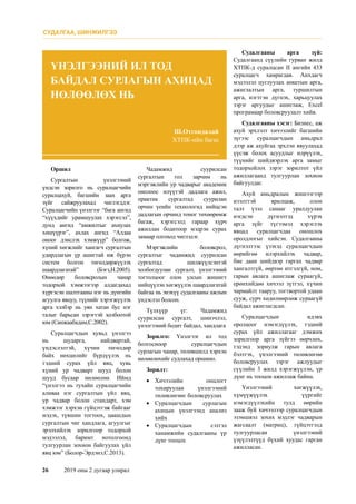 26	 2019 оны 2 дугаар улирал
Оршил
Сургалтын үнэлгээний
үндсэн зорилго нь суралцагчийн
суралцахуй, багшийн заах арга
зүйг сайжруулахад чиглэгддэг.
Суралцагчийн үнэлгээг “бага ангид
“хүүхдийг урамшуулах хэрэгсэл”,
дунд ангид “амжилтыг ахиулах
хөшүүрэг”, ахлах ангид “Алдаа
оноог дэнслэх хэмжүүр” болгож,
хүний хөгжлийг хангагч сургалтын
удирдлагын үр ашигтай иж бүрэн
систем болгон төгөлдөржүүлэх
шаардлагатай” (Бэгз,Н.2005).
Өнөөдөр боловсролын чанар
тодорхой хэмжээгээр алдагдахад
хүргэсэн шалтгааны нэг нь дүнгийн
агуулга явцуу, түүнийг хэрэгжүүлэх
арга хэлбэр нь уян хатан бус нэг
талыг барьсан зэрэгтэй холбоотой
юм (Санжаабадам,С.2002).
Суралцагчдын хувьд үнэлгээ
нь шударга, найдвартай,
үндэслэлтэй, хүчин төгөлдөр
байх нөхцөлийг бүрдүүлэх нь
тэдний сурах үйл явц, хувь
хүний ур чадварт шууд болон
шууд бусаар нөлөөлнө. Иймд
“үнэлгээ нь тухайн суралцагчийн
аливаа нэг сургалтын үйл явц,
ур чадвар болон стандарт, хэм
хэмжээг хэрхэн гүйцэтгэж байгааг
мэдэх, түвшин тогтоох, цаашдын
сургалтын чиг хандлага, агуулгыг
эрэлхийлэх зорилгоор тодорхой
мэдээлэл, баримт нотолгоонд
тулгуурлан зохион байгуулах үйл
явц юм” (Болор-Эрдэнэ,С.2013).
Чадамжид суурилсан
сургалтын гол зарчим нь
мэргэжлийн ур чадварыг академик
онолоос илүүтэй дадлага ажил,
практик сургалтад суурилан
орчин үеийн технологид нийцсэн
дадлагын орчинд тоног төхөөрөмж
багаж, хэрэгсэлд гараар хүрч
ажиллан бодитоор мэдрэн сурах
замаар олгоход чиглэдэг.
Мэргэжлийн боловсрол,
сургалтыг чадамжид суурилсан
сургалтад шилжүүлсэнтэй
холбогдуулан сургалт, үнэлгээний
тогтолцоог олон улсын жишигт
нийцүүлэн хөгжүүлэх шаардлагатай
байгаа нь энэхүү судалгааны ажлын
үндэслэл болсон.
Түлхүүр үг: Чадамжид
суурилсан сургалт, шинэчлэл,
үнэлгээний бодит байдал, хандлага
Зорилго: Үнэлгээг ил тод
болгосноор суралцагчдын
сурлагын чанар, төлөвшилд хэрхэн
нөлөөлөхийг судлахад оршино.
Зорилт:
•	 Хичээлийн онцлогт
тохируулан үнэлгээний
төлөвлөгөөг боловсруулах
•	 Суралцагчдын сурлагын
ахицын үнэлгээнд анализ
хийх
•	 Суралцагчдын сэтгэл
ханамжийн судалгааны үр
дүнг тооцох
Судалгааны арга зүй:
Судалгаанд сүүлийн гурван жилд
ХТПК-д суралцсан II ангийн 433
суралцагч хамрагдав. Анхдагч
мэдээлэл цуглуулах анкетын арга,
ажиглалтын арга, туршилтын
арга, нэгтгэн дүгнэх, харьцуулах
зэрэг аргуудыг ашиглаж, Excel
програмаар боловсруулалт хийв.
Судалгааны хэсэг: Бизнес, аж
ахуй эрхлэлт хичээлийг багшийн
зүгээс суралцагчдын амьдрал
дээр аж ахуйгаа эрхлэн явуулахад
үүсэж болох асуудлыг илрүүлэх,
түүнийг шийдвэрлэх арга замыг
тодорхойлох зэрэг зорилтот үйл
ажиллагаанд тулгуурлан зохион
байгуулдаг.
Ахуй амьдралын жишээгээр
нээлттэй ярилцаж, олон
талт үзэл санааг уралдуулан
нэгдсэн дүгнэлтэд хүрэх
арга зүйг түгээмэл хэрэглэх
явцад суралцагчдаа оношлох
оролдлогыг хийсэн. Судалгааны
дүгнэлтээс үзэхэд суралцагчдын
өөрийгөө илэрхийлэх чадвар,
бие даан шийдвэр гаргах чадвар
хангалтгүй, өөртөө итгэлгүй, ном,
гарын авлага ашиглаж сураагүй,
ерөнхийдөө хичээл зүтгэл, хүчин
чармайлт тааруу, тогтвортой удаан
сууж, сурч хөдөлмөрлөж сураагүй
байдал ажиглагдсан.
Суралцагчдын идэвх
оролцоог нэмэгдүүлэх, тэдний
сурах үйл ажиллагааг дэмжих
зорилгоор арга зүйгээ өөрчлөх,
тэдэнд зориулж гарын авлага
бэлтгэх, үнэлгээний төлөвлөгөө
боловсруулах зэрэг ажлуудыг
сүүлийн 3 жилд хэрэгжүүлэн, үр
дүнг нь тооцон ажиллаж байна.
Үнэлгээний хөгжүүлэх,
хүмүүжүүлэх үүргийг
нэмэгдүүлэхийн тулд өөрийн
зааж буй хичээлээр суралцагчдын
эзэмшвэл зохих мэдлэг чадварын
жагсаалт (матриц), гүйцэтгэлд
тулгуурласан үнэлгээний
үзүүлэлтүүд бүхий хуудас гарган
ажилласан.
Ш.Отгондалай
ХТПК-ийн багш
ҮНЭЛГЭЭНИЙ ИЛ ТОД
БАЙДАЛ СУРЛАГЫН АХИЦАД
НӨЛӨӨЛӨХ НЬ
СУДАЛГАА, ШИНЖИЛГЭЭ
 