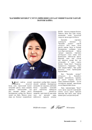 Багшийн хөгжил 3
“БАГШИЙН ХӨГЖИЛ” СЭТГҮҮЛИЙН ШИНЭ ДУГААР УНШИГЧ БАГШ ТАНТАЙ
ЗОЛГОЖ БАЙНА
Манай нийгэм дэлхий
нийтэд нээлттэй
болж, соёл, хэрэглээний чөлөөт
хөгжлийн урсгал, оюун санааны
өөрчлөлт шинэчлэлийн үед
бид амьдарч байгаа билээ.
Боловсролын салбар бол Монгол
хүний хэн байх, Монгол улсыг
ямар улс болохыг тодорхойлдог
БМДИ-ийн захирал				Ж.Болормаа
манлайлагч салбар байх учиртай.
Дэлхий нийтийн боловсролын
хөгжлийн чиг хандлага, нийгмийн
болон хүүхдийн хөгжлийн
эрэлт хэрэгцээнд нийцүүлэн
боловсролын үйлчилгээг
чанартай, хүртээмжтэй хүргэхийн
тулд алс ирээдүйг харж,
нийгмээсээ түрүүлж алхахыг
БАГШ биднээс шаардах болсон.
Тиймээс багш бид сурч мэдэж,
хөгжихийн төлөө зогсолтгүй
тэмүүлэх эрхэм үүрэгтэй билээ.   
Багшийн мэргэжил
дээшлүүлэх институт нь
“Багшийн хөгжил” нэртэй
сэтгүүлээ 2013 оноос эхлэн
эрхлэн гаргаж, багш та бүхний
боловсролын салбарын нэгж
хэсэг бүрт хэрэгжүүлж байгаа
тэргүүн туршлага, мэргэжил
нэгтнүүддээ сэдэл санаа өгөх
булангуудыг нийтэлсээр ирсэн.
Өнөөдөр таны гарт дэлгэж
буй шинэхэн дугаар бол тус
сэтгүүлийн 8 дахь хэвлэл
бөгөөд “Аяны богц”, “Судалгаа
шинжилгээ”, “Туршлага”, “Арга
зүйч зөвлөж байна”, “Цаг үеийн
мэдээлэл” гэсэн булангуудаас
бүрдэж байна.
Бид “Багшийн хөгжил”
сэтгүүлдээ та бүхнийхээ
шинийг эрэлхийлсэн, туршиж,
үр дүнгээ тооцсон, бүтээлч
санал, санаачилга бүрийг түгээн
дэлгэрүүлж  хамтран ажиллахдаа
хэзээд баяртай байх болно.
Хувь тавилангаараа “Багш”
гэсэн эрхэм хүндтэй мэргэжлийг
сонгон, сэтгэл зүрхээ зориулан
ажиллаж буй багш таны эрдэм
номын үйлс дэлгэрэх болтугай.
 