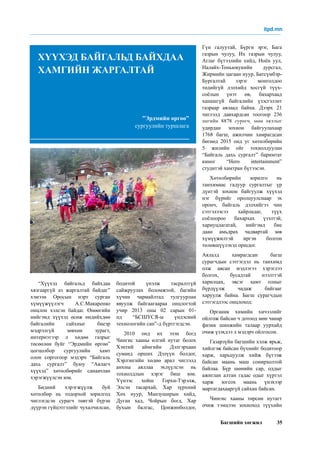 Багшийн хөгжил 35
“Хүүхэд байгальд байхдаа
хязгааргүй аз жаргалтай байдаг”
хэмээн Оросын нэрт сурган
хүмүүжүүлэгч А.С.Макаренко
онцлон хэлсэн байдаг. Өнөөгийн
нийгэмд хүүхэд өсөж өндийхдөө
байгалийн сайхныг биеэр
мэдрэлгүй зөвхөн зурагт,
интернэтээр л хөдөө газрыг
төсөөлөн буйг “Эрдмийн өргөө”
цогцолбор сургуулийн хамт
олон соргогоор мэдэрч “Байгаль
дахь сургалт” буюу “Аялагч
хүүхэд” хөтөлбөрийг санаачлан
хэрэгжүүлсэн юм.
Бидний хэрэгжүүлж буй
хөтөлбөр нь тодорхой зорилгод
чиглэгдсэн сурагч төвтэй бүрэн
дүүрэн гүйцэтгэлийг чухалчилсан,
бодитой үнэлж тасралтгүй
сайжруулах боломжтой, багийн
хүчин чармайлтад тулгуурлан
явуулж байгаагаараа онцлогтой
учир 2013 оны 02 сарын 01-
нд “БСШУСЯ-ы үндэсний
технологийн сан”-д бүртгэгдсэн.
2010 онд их эзэн богд
Чингис хааны өлгий нутаг болох
Хэнтий аймгийн Дэлгэрхаан
суманд орших Дэлүүн болдог,
Хэрлэнгийн хөдөө арал чиглэлд
анхны аяллаа эхлүүлсэн нь
тохиолдлын хэрэг биш юм.
Үүнээс хойш Горхи-Тэрэлж,
Элсэн тасархай, Хар зүрхний
Хөх нуур, Манзуширын хийд,
Дуган хад, Чойрын богд, Хар
бухын балгас, Цонжинболдог,
Гүн галуутай, Бүрги эрэг, Бага
газрын чулуу, Их газрын чулуу,
Аглаг бүтээлийн хийд, Ноён уул,
Налайх-Тоньюкукийн дурсгал,
Жирмийн цагаан нуур, Батсүмбэр-
Бургалтай зэрэг монголдоо
төдийгүй дэлхийд хосгүй түүх-
соёлын үнэт өв, бахархаад
ханашгүй байгалийн үзэсгэлэнт
газраар аялаад байна. Дээрх 21
чиглэлд давхардсан тоогоор 236
ангийн 8878 сурагч, мөн аяллыг
удирдан зохион байгуулахаар
1768 багш, ажилчин хамрагдсан
бөгөөд 2015 онд уг хөтөлбөрийн
5 жилийн ойг тохиолдуулан
“Байгаль дахь сургалт” баримтат
киног “Hero intertainment”
студитэй хамтран бүтээсэн.
Хөтөлбөрийн зорилго нь
танхимаас гадуур сургалтыг үр
дүнтэй зохион байгуулж хүүхэд
нэг бүрийг оролцуулснаар эх
оронч, байгаль дэлхийгээ чин
сэтгэлээсээ хайрладаг, түүх
соёлоороо бахархах үзэлтэй,
хариуцлагатай, нийгэмд бие
даан амьдрах чадвартай зөв
хүмүүжилтэй иргэн болгон
төлөвшүүлэхэд оршдог.
Аялалд хамрагдсан багш
сурагчдын сэтгэгдэл нь танхимд
олж авсан мэдлэгээ хэрэглээ
болгох, бусадтай нээлттэй
харилцах, эвсэг хамт олныг
бүрдүүлж чадаж байгааг
харуулж байна. Багш сурагчдын
сэтгэгдлээс онцлоход:
Органик химийн хичээлийг
ойлгож байсан ч дотоод мөн чанар
физик шинжийн талаар уурхайд
очиж үзэхдээ л мэдэрч ойлгосон.
Газарзүйн багшийн хэлж ярьж,
хийлгэж байсан бүхнийг бодитоор
харж, харьцуулж хийж бүтээж
байсан маань маш сонирхолтой
байлаа. Бүр шөнийн сар, оддыг
ажиглан алтан гадас одыг хүртэл
харж зогсох маань үнэхээр
мартагдахааргүй сайхан байсан.
Чингис хааны төрсөн нутагт
очиж тэмцээн зохиоход түүхийн
”Эрдмийн өргөө”
сургуулийн туршлага
ХҮҮХЭД БАЙГАЛЬД БАЙХДАА
ХАМГИЙН ЖАРГАЛТАЙ
itpd.mn
 