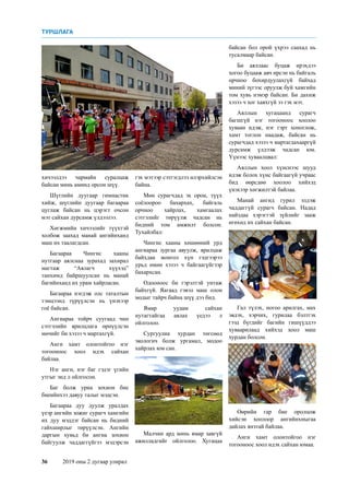 36	 2019 оны 2 дугаар улирал
хичээлдээ чармайн суралцаж
байсан минь аминд орсон шүү.
Шүглийн дуугаар гимнастик
хийж, шүглийн дуугаар багаараа
цуглаж байсан нь цэрэгт очсон
мэт сайхан дурсамж үлдээлээ.
Хөгжмийн хичээлийг түүхтэй
холбож заахад манай ангийнханд
маш их таалагдсан.
Багаараа Чингис хааны
нутгаар аялснаа зурахад захирал
магтаж “Аялагч хүүхэд”
танхимд байршуулсан нь манай
багийнханд их урам хайрласан.
Багаараа нэгдэж олс таталтын
тэмцээнд түрүүлсэн нь үнэхээр
гоё байсан.
Ангиараа тойрч суугаад чин
сэтгэлийн ярилцлага өрнүүлсэн
мөчийг би хэзээ ч мартахгүй.
Анги хамт олонтойгоо нэг
тогооноос хоол идэх сайхан
байлаа.
Нэг анги, нэг баг гэдэг үгийн
утгыг энд л ойлгосон.
Баг болж уриа зохион бие
биеийнхээ давуу талыг мэдсэн.
Багаараа дуу дуулж уралдах
үеэр ангийн зожиг сурагч хамгийн
их дуу мэддэг байсан нь бидний
гайхширлыг төрүүлсэн. Ангийн
даргын хувьд би ангиа зохион
байгуулж чаддаггүйгээ мэдэрсэн
гэх мэтээр сэтгэгдлээ илэрхийлсэн
байна.
Мөн сурагчдад эх орон, түүх
соёлоороо бахархах, байгаль
орчноо хайрлах, хамгаалах
сэтгэлийг төрүүлж чадсан нь
бидний том амжилт болсон.
Тухайлбал:
Чингис хааны хөшөөний урд
ангиараа зургаа авуулж, ярилцаж
байхдаа монгол хүн гэдгээрээ
урьд өмнө хэзээ ч байгаагүйгээр
бахархсан.
Одооноос би гэрэлтэй унтаж
байхгүй. Яагаад гэвэл маш олон
модыг тайрч байна шүү дээ бид.
Ямар уудам сайхан
нутагтайгаа аялах үедээ л
ойлголоо.
Сургуулиа хурдан төгсөөд
экологич болж ургамал, модоо
хайрлах юм сан.
Малчин ард минь ямар завгүй
ажилладгийг ойлголоо. Хугацаа
байсан бол орой үхрээ саахад нь
тусалмаар байсан.
Би аяллаас буцаж ирэхдээ
хогоо буцааж авч ирсэн нь байгаль
орчноо бохирдуулахгүй байхад
миний зүгээс оруулж буй хамгийн
том хувь нэмэр байсан. Би дахиж
хэзээ ч хог хаяхгүй ээ гэх мэт.
Аяллын хугацаанд сурагч
багшгүй нэг тогооноос хоолоо
хуваан идэж, нэг гэрт хоноглож,
хамт тоглон наадаж, байсан нь
сурагчдад хэзээ ч мартагдахааргүй
дурсамж үлдээж чадсан юм.
Үүнээс хуваалцвал:
Аяллын хоол хүнснээс шууд
идэж болох хүнс байгаагүй учраас
бид өөрсдөө хоолоо хийхэд
үнэхээр хөгжилтэй байлаа.
Манай ангид гурил элдэж
чаддаггүй сурагч байсан. Надад
найздаа хэрэгтэй зүйлийг зааж
өгөхөд их сайхан байсан.
Гал түлэх, ногоо арилгах, мах
эвдэх, хэрчих, гурилаа бэлтгэх
гээд бүгдийг багийн гишүүддээ
хуваарилаад хийхэд хоол маш
хурдан болсон.
Өөрийн гар бие оролцож
хийсэн хоолоор ангийнхныгаа
дайлах янзтай байлаа.
Анги хамт олонтойгоо нэг
тогооноос хоол идэх сайхан юмаа.
ТУРШЛАГА
 