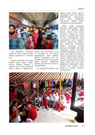 Багшийн хөгжил 37
Гар бөмбөгийн тэмцээнээр
манай баг багш нарын багийг
хожиход өөрсдөдөө ч итгээгүй
шүү
Буухиа тэмцээний үеэр манай
багийн сурагч буруу замаар
гүйгээд түрүүлж чадаагүй ч
хамгийн гол нь бид хөгжилтэй
байсан. Найзаа ч буруутгаагүй
хамтлаг гэдэг чинь хамтлаг гэсэн
үг юм байна гэх мэт сайхан
дурсамжуудыг эргэн харахад
бидний хэрэгжүүлж буй энэ
хөтөлбөр нь цаг үеэ олсон, орчин
үеийн хэрэгцээ шаардлагад
нийцсэн үйл ажиллагаа болох нь
тодорхой байна.
Тус сургуулийн “Байгаль дахь
сургалт” буюу “Аялагч хүүхэд”
хөтөлбөрийг 2018 онд НҮБ-ын
ЮНЕСКО-гийн Боловсролын
шинэ санаа санаачилгыг
шалгаруулах “Wenhui Award”
уралдаанд нэр дэвшин оролцсон.
Орчин үеийн суурьшсан
нийгмийг байгуулахаар завгүй
ажиллах хүн төрөлхтөн өөрөө
байгаль ээжээсээ улам алсран
холдсоор л байгаа үед энэхүү
сургалт нь хүүхдийг бүх талаар
нь жигд оролцуулахаас гадна
суралцагчдын хүсэл, сонирхол
хэрэгцээг хангадаг юм. “Байгаль
дахь сургалт”-ыг төлөвлөхдөө
тухайн хичээлийн жилийн
сургалтын хөтөлбөрөөс анги бүрт
тохируулан сонгож хичээлийн
модулийг боловсруулан заадаг нь
сурагч, эцэг эхийн сэтгэлд маш их
нийцдэг. Суралцагчдад эзэмшсэн
мэдлэгээ хэрэглээ болгох боломж
олгодог ач холбогдолтой хөтөлбөр
учраас манай хамт олон улам
сайжруулан ажилласаар байна.
Хүрээлэн буй орчноо таалан
бишрэх нь түүнийг хамгаалах
түлхүүр болдог.
itpd.mn
 