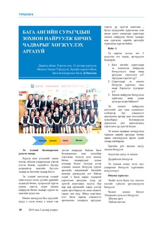 38	 2019 оны 2 дугаар улирал
Эх хэлний боловсролын
үндсэн чанар:
Хүүхэд юмс үзэгдлийг танин
мэдэж, ойлгож ухаарсныхаа хэрээр
сэтгэн бодож, түүнийгээ бусдад
илэрхийлэх хамгийн бүтээлч
чадвар нь бичгийн чадвар билээ.
Эх хэлний хичээлээр хэлний
зүйн мэдлэг олгох, үсгийн дүрмийн
алдаагүй бичих, түгдрэлгүй түргэн
унших зэргээс гадна зохион
найруулж бичих чадварт сургах нь
хамгийн чухал юм.
Өмнөх жилүүдэд бид хүүхдийг
шууд л сэдэв өгөөд л зохио гэж
Дорнод аймаг, Хэрлэн сум, 12 дугаар сургууль
Монгол Улсын Тэргүүлэх, бүсийн сургагч багш
Бага боловсролын багш Д.Оюумаа
БАГА АНГИЙН СУРАГЧДЫН
ЗОХИОН НАЙРУУЛЖ БИЧИХ
ЧАДВАРЫГ ХӨГЖҮҮЛЭХ
АРГАЗҮЙ
тулган шаарддаг байлаа. Бага
боловсролын цөм хөтөлбөр
хэрэгжиж эхэлсэн үеэс зохион
бичих чадваруудыг алхам
алхмаар болон тулгуур үгээр
дэмжин зохион бичүүлж сургах
аргазүйн зөвлөмжийг багшийн
номоор дамжуулан өгч байгаа
хэдий ч багш өөрөө тодорхой
сургалтын аргуудыг илүү үр
дүнтэй ашиглавал хүүхэд бүр
өөр өөр ертөнцийг харах үзлээр
сурах арга барилд нь ахиц амжилт
гардаг юм шүү. Иймд мэргэжил
нэгт багш нартаа дэвшилтэт
оролцооны тохирсон аргуудыг
хэрхэн үр дүнтэй ашиглаж ,
бусад хүмүүсийн туршлагаас олж
авсан шинэ санаагаар сурагчдаа
зохион найруулж бичих чадварт
яаж сургасан, өөрийн аргазүйн
туршлагаа хүргэж байна.
Кейс -1
Та өөртөө эхлээд энэ 3
асуултыг нэг тавьж, эргэцүүлэн
бодоорой.
1.	Бага ангийн сурагчдаар
эх зохиолгон найруулж
бичүүлэхдээ ямар ямар
аргуудыг хэрэглэдэг вэ?
Аргуудаа нэрлэнэ үү?
2.	Сурагчдаар эх зохион
бичүүлж сургахад танд
ямар бэрхшээл тулгардаг
вэ?
3.	 Зохион найруулж бичүүлэхэд
сурагчдад ямар алдаа
дутагдал илэрч байна вэ?
Эх зохион найруулах
хичээлийг дан ганц уламжлалт
хэлбэрээр бус дэвшилтэт
оролцооны аргаар заах хичээлийн
хувилбарыг боловсруулж
сургалтын үйл ажиллагаанд
хэрэглэвэл үр дүнтэй болно.
Эх зохиох чадварыг хөгжүүлэхэд
туршсан өөрийн аргуудаа тоочин
зарим хэрэгжүүлсэн аргын тухай
талаар тайлбарлая.
Зургийн үйл явдлын дагуу
зохион бичүүлэх
Асуултын дагуу эх зохиох
Дуурайлган бичүүлэх
Эх уншиж өгөөд эхээс юуг
ухаарсныг бичүүлэх сургамжит
өгүүллэгүүд
Оюуны зураглал
Эхийн эхлэл буюу гол, төгсгөл
хэсгийг гүйцээн үргэлжлүүлэн
бичүүлэх
Чөлөөт зохион бичлэг
Тодорхой сэдэв өгч бичүүлэх
Шооны арга
Найзаа магтъя.
ТУРШЛАГА
 