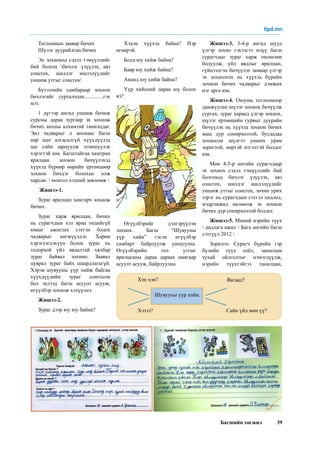 Багшийн хөгжил 39
Хэдэн хүүхэд байна? Нэр
өгөөрэй.
Болд юу хийж байна?
Баяр юу хийж байна?
Ананд юу хийж байна?
Үүр хийсний дараа юу болох
вэ?
гэх мэтээр асуултад хариулж
бичүүлнэ. Өгүүлбэрүүд нийлж
зургийн утга санааг гаргахаар
бичүүлнэ.
Өгүүлбэрийг дэлгэрүүлэн
зохиох. Багш “Шувууны
үүр хийв” гэсэн өгүүлбэр
самбарт байрлуулж уншуулна.
Өгүүлбэрийн гол утгыг
ярилцсаны дараа дараах маягаар
асуулт асууж, байрлуулна.
Жишээ-3. 3-4-р ангид шууд
үлгэр зохио гэхээсээ илүү багш
сурагчдыг зураг харж төсөөлөн
бодуулж, үйл явдлыг ярилцан,
гүйцээлгэн бичүүлэх замаар үлгэр
эх зохиолгох нь хүүхэд бүрийн
зохион бичих чадварыг дэмжих
нэг арга юм.
Жишээ-4. Оюуны тоглоомоор
дамжуулан шүлэг зохион бичүүлж
сургах, зураг хараад үлгэр зохиох,
шүлэг ертөнцийн гурвыг дуурайн
бичүүлэх нь хүүхэд зохион бичих
маш дур сонирхолтой, бусдадаа
зохиосон шүлгээ унших урам
зоригтой, өөртэй итгэлтэй болдог
юм.
Мөн 4-5-р ангийн сурагчдаар
эх зохиох сэдэл тэмүүллийг бий
болгоход бичлэг үзүүлэх, аяз
сонсгох, шилдэг ишлэлүүдийг
уншиж утгыг сонсгох, зочин урих
зэрэг нь сурагчдын сэтгэл хөдлөл,
мэдрэмжид нөлөөлж эх зохион
бичих дур сонирхолтой болдог.
Жишээ-5. Миний нэрийн түүх
 дадлага ажил  Бага ангийн багш
сэтгүүл 2012 
Зорилго: Сурагч бүрийн гэр
бүлийн түүх соёл, заншлын
тухай ойлголтыг нэмэгдүүлж,
нэрийн түүхтэйгээ танилцан,
Тоглоомын заавар бичих
Шүлэг дуурайлган бичих
Эх зохиоход сэдэл тэмүүллийг
бий болгох бичлэг үзүүлэх, аяз
сонсгох, шилдэг ишлэлүүдийг
уншиж утгыг сонсгох
Бүтээлийн самбараар зохион
бичлэгийг сурталчлах..............гэх
мэт.
1 дүгээр ангид уншиж бичиж
сурсны дараа зургаар эх зохиож
бичих анхны алхамтай танилцдаг.
Энэ чадварыг л анхнаас багш
нар шат алгасалгүй хүүхдүүдэд
цаг сайн зарцуулж эзэмшүүлэх
хэрэгтэй юм. Багштайгаа хамтран
ярилцан зохион бичүүлэхэд
хүүхэд бүрөөр өөрийн ертөнцөөр
зохион бичдэг болохыг олж
харсан.  монгол хэлний зөвлөмж 
Жишээ-1.
Зураг ярилцан хамтарч зохиож
бичих.
Зураг харж ярилцан, бичих
нь сурагчдын хэл яриа төдийгүй
юмыг ажиглах сэтгэн бодох
чадварыг хөгжүүлдэг. Харин
хэрэглэгдэхүүн болох зураг нь
тодорхой үйл явдалтай хялбар
зураг байвал зохино. Заавал
цуврал зураг байх шаардлагагүй.
Хэрэв шувууны үүр хийж байгаа
хүүхдүүдийн зураг сонгосон
бол эхлээд багш асуулт асууж,
өгүүлбэр зохиож хэлүүлнэ.
Жишээ-2.
Зураг дээр юу юу байна?
Хэн хэн?
Хэзээ? Сайн үйл мөн үү?
Шувууны үүр хийв.
Яагаад?
itpd.mn
 