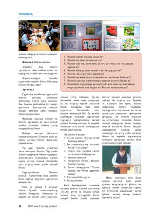 40	 2019 оны 2 дугаар улирал
1.	 Чиний нэрийг хэн анх өгсөн бэ?
2. 	 Чиний нэр чамд таалагддаг уу?
3. 	 Чамайг аав ээж, эмээ өвөө, ах эгч, дүү чинь хэн гэж дуудах
дуртай вэ?
4. 	 Чиний найзууд чинь чамайг хэн гэж дууддаг вэ?
5. 	 Чи хэн гэж дуудуулах дуртай вэ?
6. 	 Чиний нэр ямар утгыг илэрхийлсэн гэж бодож байна вэ?
7.	 Чамтай адилхан нэртэй ямар алдартай хүмүүс байдаг вэ?
8.	 Чи өөрийн нэр алдраа ирээдүй хойч үед мөнх дуурсагдахаар
ямар хүн болъё гэж боддог вэ? Бодлоо хуваалцана уу?
зохион найруулж бичих чадварыг
нэмэгдүүлэх
Жишээ-6 Найзаа магтъя.
Зорилго: Бие биенээ
хүндэтгэн, сайн сайхан талыг нь
илрүүлэн, үгийн санг нэмэгдүүлэх
Хэрэглэгдэхүүн: Ангийн
сурагчдын нэрийг босоо байдлаар
бичсэн хуудас карт
Аргачлал
Сурагчид ангийнхаа сурагчдын
нэрээс сугалан, сонгосон
найзынхаа дэргэд сууж хосолно.
Хос болсон найзтайгаа 2-3 минут
ярилцана. Ярилцахдаа найздаа
байдаг хамгийн сайн чанарыг
бататгаж ярилцана.
Ярилцаж дуусаад нэрийг нь
бичсэн хуудасны ар талд толгой
холбон хамгийн сайхан үгээр
тодорхойлон бичнэ.
Найзаа магтаж бичсэнээ
уншиж сонсгоно. Сонссон найз нь
хариу магтаал бичнэ. Харилцан
уншиж өгнө.
Үр дүн: Ангийн сурагчид
эвсэг нөхөрсөг болдог. Хүүхдийн
зохион найруулж бичих чадварыг
нэмэгдүүлнэ. Найзынхаа нэрэнд
орсон үсгээр сонгож бичихийн
тулд хүүхэд шинэ үгийн сантай
болно.
Сургуулийнхаа “Багшаа
сонсъё” өдөрлөгөөр бага ангийн
багш нартаа явуулсан сургалтын
жишээнээс:
Мөн эх зохиох 8 алхмын
алхам бүрийг алгасалгүйгээр
зохион бичүүлнэ. Зохиосон эх
бүрийг нь хичээл дээр уншуулж,
урмын үгээр сайшаан, бусдад
индэрийн өмнө гарч уншуулах
нь нь хүүхэд өөртэй итгэлтэй
болж, бусдаасаа маш сайн
суралцдаг. Хичээлийн цагт
уншиж амжихгүй бол бүтээлийн
самбараар эхүүдийг сурталчлан
хүүхдүүд завсарлагааны цагаар
унших боломж олгодог ба өөрийн
зохиосон эхээ засаж сайжруулан
бичих сайн талтай.
Эх зохиох 8 алхам
1. Сэдэв сонгох Юуны тухай
бичмээр байна?
2. Би уншигчдад юу хэлэхийг
хүсэв? Гол санаа
3. Эхлэл, гол, төгсгөл хэсэгт
гол санаагаа байрлуулах
4. 	 Баримт ашиглах
5. Ноороглон бичнэ. Ноорог
бол бүтээл юм
6. Засан сайжруулна. Утгын
засвар, зөв бичих дүрмийн
засвар
7. Хичээнгүй бичүүлэх
8. Бусдад унших
Бага боловсролыг эзэмшиж
төгсөөд монгол хэлний хичээлээр
150-200 үгтэй эх зохион бичих
чадвар дээр тулгуурлан бусад
хэлзүй болон үгийн сангийн
мэдлэг чадварт чанарын үнэлгээ
хийдэг ба хүүхэд нэг бүрийн
эх хэлээрээ зөв ярих, зохион
найруулан бичих чадварыг
хөгжүүлэхэд 1-р ангиас нь эхлэн
сургалтын дэвшилтэт оролцооны
аргуудыг үр дүнтэй хэрэглэх
нь сурагчдын төсөөлөн бодох,
зохион найруулан бичих чадвар,
өөртэй итгэлтэй болох, бусдыг
анхааралтай сонсож сурах
чадварууд нь илүү сайн хөгждөг
болох нь өөрийн хэрэгжүүлж
туршсан. аргуудаас хүүхэд бүрт
ахиц амжилт гарч байсан.
Иймд мэргэжил нэгт багш
нартаа ирээдүй хойч үеийг
сурган хүмүүжүүлэх үйлсэд нь
үрэглж гинийг санаачлан соргог,
үр бүтээлтэй ажиллахыг хүсэн
ерөөж, ажлын өндөр амжилт
гаргахыг хүсье!
ТУРШЛАГА
 