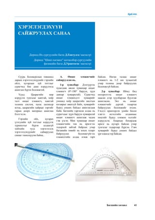 Багшийн хөгжил 41
Суурь боловсролын төвшинд
дараах хэрэглэгдэхүүнийг гэрлийн
ойлт, хугарлын зүй тогтлыг
сурагчид бие даан илрүүлэхэд
ашиглах бүрэн боломжтой.
Үүнд: Цацрагийн мөр
илрүүлэх тунгалаг хавтгай, хоёр
талт өнцөг хэмжигч, хавтгай
толины систем, хагас цилиндр
ялтас, цацрагийн хайрцаг зэргийг
гарын доорх материал ашиглан
бэлтгэсэн.
Гэрлийн ойх, хугарах
үзэгдлийн зүй тогтлыг илрүүлэх
туршилтыг бүрэн алдаагүй
хийхийн тулд хэрэглэгдэх
хэрэглэгдэхүүнийг сайжруулах
санааг танилцуулж байна..
А. Өнцөг хэмжигчийг
сайжруулсан нь.
1-р хувилбар: Дэлгүүрээс
худалдаж авсан хуванцар өнцөг
хэмжигч (0°-180° баруун, зүүн
давхар хуваарьтай). Сурагчид
өнцөг хэмжихдээ хуваарийг
уншаад хоёр цацрагийн заалтын
ялгаврыг авахгүй байх, хуваарийг
буруу унших байдал ажиглагдаж
байв. Багшийн гаргасан алдаа нь
сурагчдыг зүүн баруун хуваарьтай
өнцөг хэмжигч ашиглаж чадна
гэж үзсэн. Мөн хуванцар өнцөг
хэмжигчийн төв нь ирмэгээс
тодорхой зайтай байрлах учир
багажийн төвийг нь зохих газарт
байрлуулах боломжгүйгээс
хэмжилтийн алдаа нэмж гарч
Дорнод Их сургуулийн багш Д.Гантулга магистр
Дорнод ”Шинэ хөгжил” цогцолбор сургуулийн
физикийн багш Д.Урантогос магистр
ХЭРЭГЛЭГДЭХҮҮН
САЙЖРУУЛАХ САНАА
байсан. Нөгөө талаас өнцөг
хэмжигч нь 1-2 мм зузаантай
учир толины доор байрлуулах
боломжгүй байсан.
2-р хувилбар: Иймд бид
интернэтээс өнцөг хэмжигч
цаасан дээр хуулбарлан буулгаж
ашигласан. Энэ нь өнцөг
хэмжигчийг дуртай газартаа
байрлуулах боломжийг өгсөн.
Гэхдээ принтерлэх үеийн босоо
хэвтээ өсгөлтийн алдаанаас
өнцгийг буруу хэмжих талтайг
илрүүлсэн. Амархан бохирдож
ирмэг нь нугарч байсан учир
тунгалаг гадаргаар бүрсэн. Гэвч
хуваарийг буруу унших байдал
үргэлжилсээр байсан.
itpd.mn
 