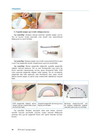 44	 2019 оны 2 дугаар улирал
С. Гэрлийн цацраг үүсгэгчийг сайжруулсан нь:
1-р хувилбар: Лазерын заагуур ашиглаж гэрлийн цацраг үүсгэв.
Энэ нь нүдэнд тусвал аюултайн дээр чигийг олж хөдөлгөөнгүй
байрлуулах нь түвэгтэй байв.
2-р хувилбар: Лазерын цацраг үүсгэгчийг хөдөлгөөнгүй бэхлэх арга
сэдэв. Гэвч цацрагийн чигийг тохируулахад түвэгтэй хэвээр байв.
3-р хувилбар: Японы цацрагийн хайрцгийг дуурайж цацрагийн
хайрцаг хийхээр шийдсэн. Энэ нь зөөх боломжтойн дээр хэвтээ ба
босоо хавтгайд соронзонгоор тогтоох өргөн боломжтой байв. LED
гэрэл ашиглаж цацрагийн хайрцаг хийж туршив. Энэ нь тогтвортой,
цацрагийн мөр сайн харагддаг, зөөх боломжтой зэрэг давуу талтай
байсан боловч цацраг нь өргөн учир хэмжилтийн нарийвчлал муудаж
байв.
LED цацрагийн хайрцаг өргөн
цацраг гаргаж хэмжилтийн алдаа
ихсэж болж байв.
Лазерынцацрагийгзөвчиглүүлэхэд
бэрхшээлтэй байв.
Цилиндр цацруулагчтай дан
ба лазерын цацрагийн хайрцаг
хамгийн сайн үзүүлэлттэй байв.
4-р хувилбар: Лазерын заагуурын өмнө маш жижиг тунгалаг
хоолойг (дуслын системийн тунгалаг гуурс) хөндлөн байрлуулж
цилиндр линз үүсгэж цацрагийг босоо чигт өргөн өнцгөөр тусгадаг
болгов.
ТУРШЛАГА
 