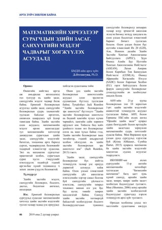46	 2019 оны 2 дугаар улирал
Оршил
Өнөөгийн нийгэмд  иргэд
аж амьдралаа жолоодоход
гол тулгуур нь эдийн засаг,
санхүүгийн мэдлэг чадвар болж
байна. Ерөнхий боловсролын
агуулгад эдийн засаг, санхүүгийн
боловсролын суурь элементийг
тусгасан байдлыг өргөтгөх,
оновчлох шаардлага зүй ёсоор
тавигдаж байна. Эдийн засгийн
олон асуудалд математикийн
мэдлэг өргөн ашиглагддаг
тул математикийн хичээлээр
дамжуулан сурагчдын эдийн
засаг, санхүүгийн мэдлэгийг
бататгах, тооцооны арга барилд
сургах, чадваржуулах боломжийг
тодорхой хэмжээгээр судаллаа.
Энэ нь математик сургалтыг
практиктай холбох, сурагчдын
сурах хүсэл тэмүүллийг
нэмэгдүүлэх төдийгүй тэдний
иргэн-бие хүний төлөвшилд ч
зохих  нөлөө үзүүлэх боломжтой.
Түлхүүр үг
Эдийн засгийн мэдлэг,
санхүүгийн боловсрол, бодлого,
дасгал, бодлогын ангилал,
интеграци
Нэг.  Ерөнхий боловсролын
сургуульд судалдаг математикийн
хичээлд эдийн засгийн мэдлэгийг
тусгах талаар гадаад улс орнуудад 
хийгдсэн судалгааны тойм 
Өнөө үед эдийн засгийн
боловсролын шинэчлэлийн
асуудал олон эрдэмтэн
судлаачдын бүтээлд тусгагдаж
байна. Тухайлбал: Jack Reardon
“Эдийн засгийн боловсролын
эрс шинэчлэл” бүтээлдээ ”Эдийн
засгийн боловсролын шинэчлэл
нь бидний хамгийн чухал хүчин
чармайлт, хамгийн сайн хөрөнгө
оруулалт юм. Тиймээс бид хойч
үеийнхээ төлөө энэ боловсролыг
олгох нь маш чухал байна гээд,
Эдийн засгийн боловсролыг маш
энгийнээр, тэдний амьдралтай
холбон ойлгуулах нь эдийн
засгийн боловсролын эрс
шинэчлэл юм”  (Jach Reardon,
2013) гэжээ.
Эдийн засаг, санхүүгийн
боловсролыг бүх нийтэд
эзэмшүүлэх талаар улс орнууд
дорвитой алхмууд хийж
байна. Олон улсын хэмжээний
санхүүгийн үйл ажиллагаа
нэмэгдэхийн хэрээр санал болгож
буй санхүүгийн үйлчилгээ
нэмэгдэж, санхүүгийн хямрал
тохиовол зөвхөн нэг улс бус
бүс нутаг, тивийг хамрах
хандлагатай байна. Санхүү
эдийн засгийн тогтворгүй
байдалтай холбогдуулан бодлого
боловсруулагчдын түвшинд
санхүүгийн боловсролд анхаарах
талаар илүү эрчимтэй ажиллаж
эхэлсэн бөгөөд энэхүү хандлага нь
олон улсын бодлогын хэмжээний
баримт бичигт тусгагдах
болсон. Олон улсын болон бүс
нутгийн хэмжээний Их 20 (G20),
Ази, Номхон далайн Эдийн
Засгийн Хамтын Ажиллагааны
Байгууллага (APEC), Зүүн
Өмнөд Азийн Бүс Нутгийн
Хамтын Ажиллагааны Нийгэмлэг
(ASEAN), Латин Америк
болон Карибын Төв Банкуудын
Нийгэмлэг (CEMLA), Өмнөд
Африкийн Хөгжлийн Нэгдэл
(SADC) болон Европын Холбоо
(EU) зэрэг байгууллага болон
форум санхүүгийн боловсролыг
дээшлүүлэхийн ач холбогдлыг
онцлох болов. 
АНУ-ийн 21-р зууны
боловсролын топ 10 зорилтын
1-рт: эдийн засгийн мэдлэгийг
амжилттай эзэмшүүлэх асуудал
тусгагдсан байна. АНУ, болон
Германы ЕБС-ийн ахлах ангид
“Өрхийн эдийн засаг” цуврал
сурах бичгүүдийг болон ирээдүйн
эдийн засагчдад зориулсан
математикийн суурь хичээлийг
судалж байна.  Мөн Виржини муж
улсын дунд сургуульд хэрэглэж
буй (Krista Althauser., Cynthia
Harter, 2015) цувралд математик
ба эдийн засгийн мэдлэгийг
хамтатган судлах агуулгыг
тодруулжээ.  
ИБУИНВУ-ын ахлах
сургуулийн 11-р ангийн
математикийн хөтөлбөрт
тусгагдсан “Бизнесийн
математик” багц цагт хувь
хүний санхүү, өрхийн эдийн
засаг, микро, макро эдийн засагт
холбогдох бодлогуудыг тусгажээ.
Мөн (Shommo, 2006) номд өрхийн
эдийн засгийн холбогдолтой
бодлогуудыг сурагчдад хэрхэн
эзэмшүүлэх арга зүйг тусгажээ.    
Оросын холбооны улсад энэ
чиглэлийн судалгааны ажлууд
БМДИ-ийн арга зүйч
Д.Отгонтуяа, Ph.D. 
МАТЕМАТИКИЙН ХИЧЭЭЛЭЭР
СУРАГЧДЫН ЭДИЙН ЗАСАГ,
САНХҮҮГИЙН МЭДЛЭГ
ЧАДВАРЫГ ХӨГЖҮҮЛЭХ
АСУУДАЛД
АРГА ЗҮЙЧ ЗӨВЛӨЖ БАЙНА
 